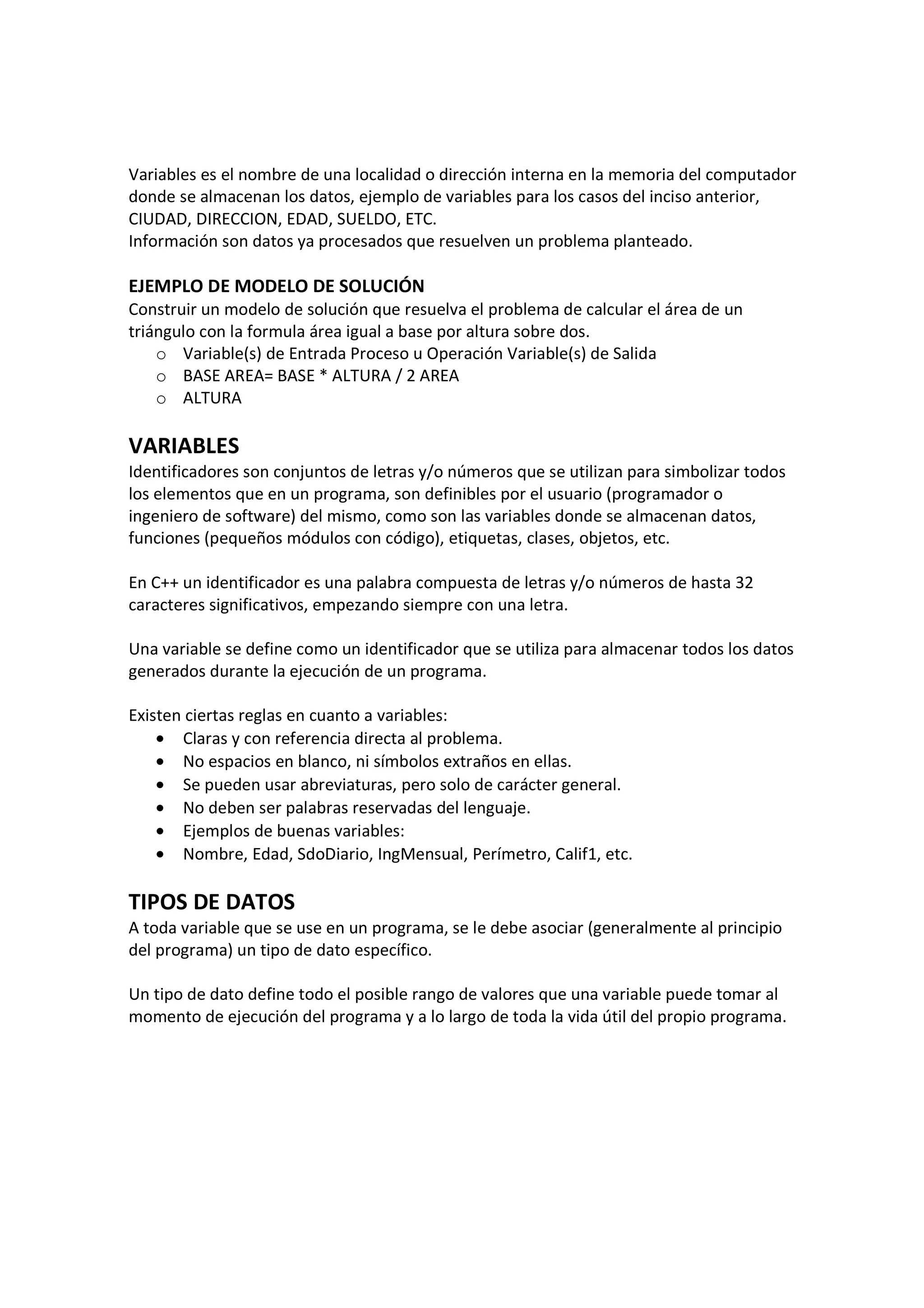 Variables es el nombre de una localidad o dirección interna en la memoria del computador
donde se almacenan los datos, ejemplo de variables para los casos del inciso anterior,
CIUDAD, DIRECCION, EDAD, SUELDO, ETC.
Información son datos ya procesados que resuelven un problema planteado.
EJEMPLO DE MODELO DE SOLUCIÓN
Construir un modelo de solución que resuelva el problema de calcular el área de un
triángulo con la formula área igual a base por altura sobre dos.
o Variable(s) de Entrada Proceso u Operación Variable(s) de Salida
o BASE AREA= BASE * ALTURA / 2 AREA
o ALTURA
VARIABLES
Identificadores son conjuntos de letras y/o números que se utilizan para simbolizar todos
los elementos que en un programa, son definibles por el usuario (programador o
ingeniero de software) del mismo, como son las variables donde se almacenan datos,
funciones (pequeños módulos con código), etiquetas, clases, objetos, etc.
En C++ un identificador es una palabra compuesta de letras y/o números de hasta 32
caracteres significativos, empezando siempre con una letra.
Una variable se define como un identificador que se utiliza para almacenar todos los datos
generados durante la ejecución de un programa.
Existen ciertas reglas en cuanto a variables:
• Claras y con referencia directa al problema.
• No espacios en blanco, ni símbolos extraños en ellas.
• Se pueden usar abreviaturas, pero solo de carácter general.
• No deben ser palabras reservadas del lenguaje.
• Ejemplos de buenas variables:
• Nombre, Edad, SdoDiario, IngMensual, Perímetro, Calif1, etc.
TIPOS DE DATOS
A toda variable que se use en un programa, se le debe asociar (generalmente al principio
del programa) un tipo de dato específico.
Un tipo de dato define todo el posible rango de valores que una variable puede tomar al
momento de ejecución del programa y a lo largo de toda la vida útil del propio programa.
 