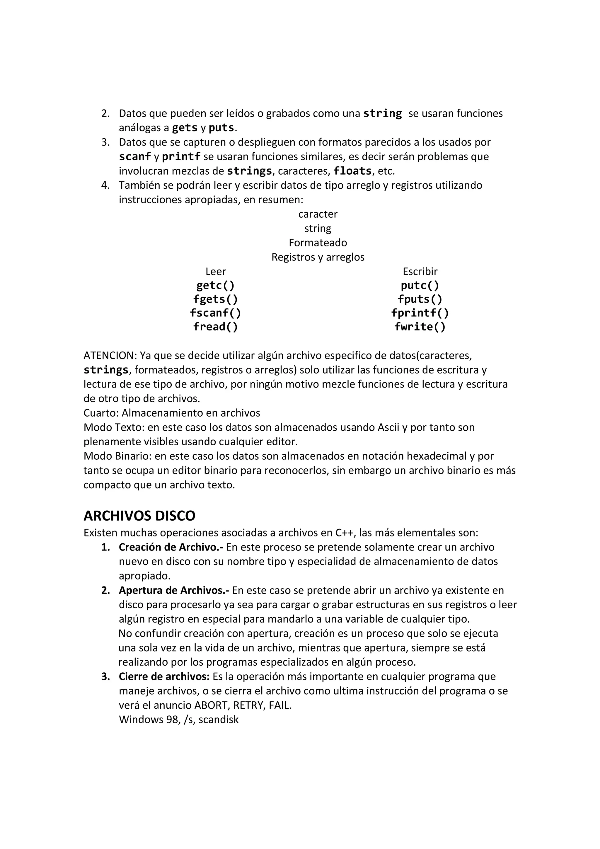 2. Datos que pueden ser leídos o grabados como una string se usaran funciones
análogas a gets y puts.
3. Datos que se capturen o desplieguen con formatos parecidos a los usados por
scanf y printf se usaran funciones similares, es decir serán problemas que
involucran mezclas de strings, caracteres, floats, etc.
4. También se podrán leer y escribir datos de tipo arreglo y registros utilizando
instrucciones apropiadas, en resumen:
caracter
string
Formateado
Registros y arreglos
Leer Escribir
getc() putc()
fgets() fputs()
fscanf() fprintf()
fread() fwrite()
ATENCION: Ya que se decide utilizar algún archivo especifico de datos(caracteres,
strings, formateados, registros o arreglos) solo utilizar las funciones de escritura y
lectura de ese tipo de archivo, por ningún motivo mezcle funciones de lectura y escritura
de otro tipo de archivos.
Cuarto: Almacenamiento en archivos
Modo Texto: en este caso los datos son almacenados usando Ascii y por tanto son
plenamente visibles usando cualquier editor.
Modo Binario: en este caso los datos son almacenados en notación hexadecimal y por
tanto se ocupa un editor binario para reconocerlos, sin embargo un archivo binario es más
compacto que un archivo texto.
ARCHIVOS DISCO
Existen muchas operaciones asociadas a archivos en C++, las más elementales son:
1. Creación de Archivo.- En este proceso se pretende solamente crear un archivo
nuevo en disco con su nombre tipo y especialidad de almacenamiento de datos
apropiado.
2. Apertura de Archivos.- En este caso se pretende abrir un archivo ya existente en
disco para procesarlo ya sea para cargar o grabar estructuras en sus registros o leer
algún registro en especial para mandarlo a una variable de cualquier tipo.
No confundir creación con apertura, creación es un proceso que solo se ejecuta
una sola vez en la vida de un archivo, mientras que apertura, siempre se está
realizando por los programas especializados en algún proceso.
3. Cierre de archivos: Es la operación más importante en cualquier programa que
maneje archivos, o se cierra el archivo como ultima instrucción del programa o se
verá el anuncio ABORT, RETRY, FAIL.
Windows 98, /s, scandisk
 