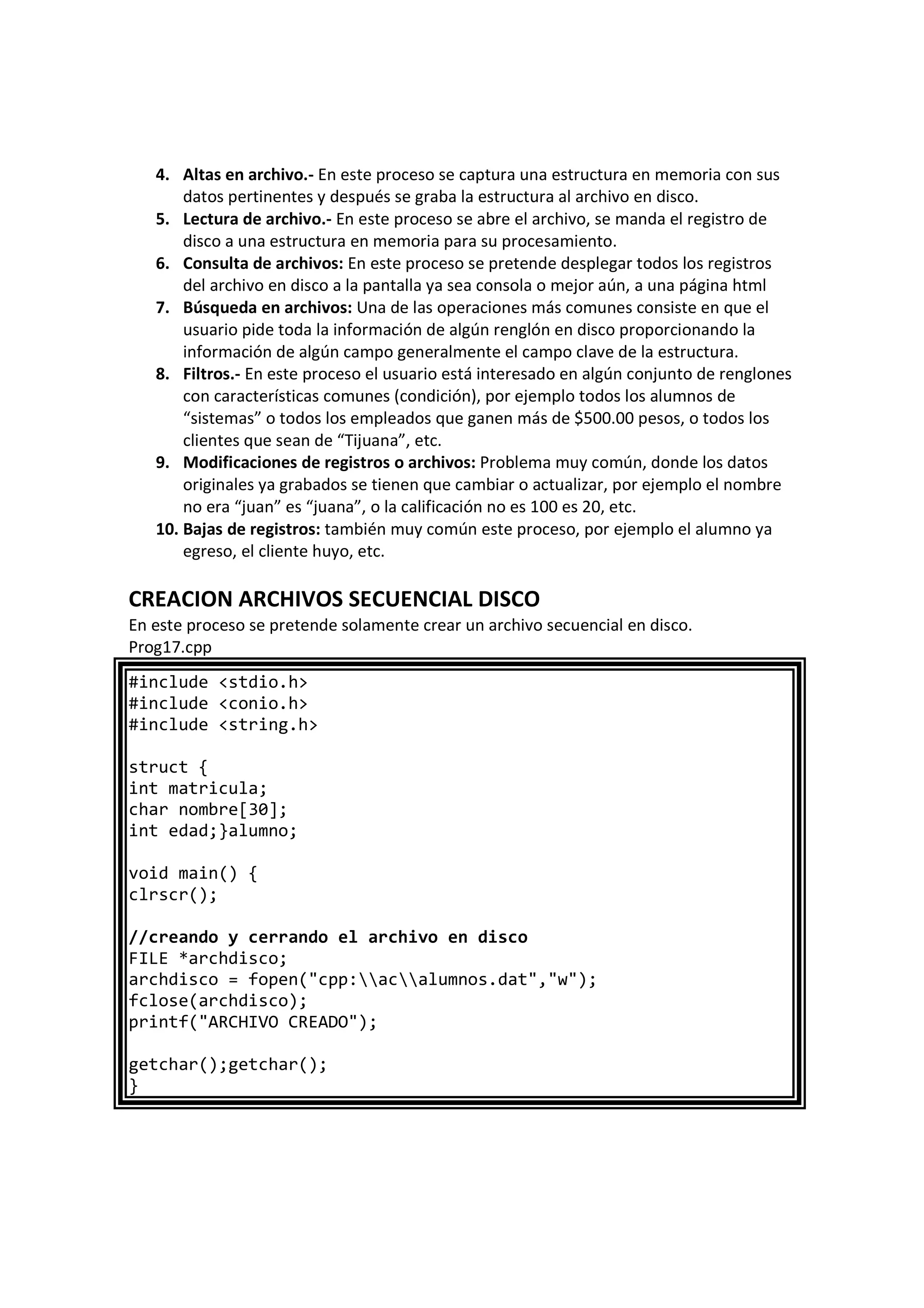 4. Altas en archivo.- En este proceso se captura una estructura en memoria con sus
datos pertinentes y después se graba la estructura al archivo en disco.
5. Lectura de archivo.- En este proceso se abre el archivo, se manda el registro de
disco a una estructura en memoria para su procesamiento.
6. Consulta de archivos: En este proceso se pretende desplegar todos los registros
del archivo en disco a la pantalla ya sea consola o mejor aún, a una página html
7. Búsqueda en archivos: Una de las operaciones más comunes consiste en que el
usuario pide toda la información de algún renglón en disco proporcionando la
información de algún campo generalmente el campo clave de la estructura.
8. Filtros.- En este proceso el usuario está interesado en algún conjunto de renglones
con características comunes (condición), por ejemplo todos los alumnos de
“sistemas” o todos los empleados que ganen más de $500.00 pesos, o todos los
clientes que sean de “Tijuana”, etc.
9. Modificaciones de registros o archivos: Problema muy común, donde los datos
originales ya grabados se tienen que cambiar o actualizar, por ejemplo el nombre
no era “juan” es “juana”, o la calificación no es 100 es 20, etc.
10. Bajas de registros: también muy común este proceso, por ejemplo el alumno ya
egreso, el cliente huyo, etc.
CREACION ARCHIVOS SECUENCIAL DISCO
En este proceso se pretende solamente crear un archivo secuencial en disco.
Prog17.cpp
#include <stdio.h>
#include <conio.h>
#include <string.h>
struct {
int matricula;
char nombre[30];
int edad;}alumno;
void main() {
clrscr();
//creando y cerrando el archivo en disco
FILE *archdisco;
archdisco = fopen("cpp:acalumnos.dat","w");
fclose(archdisco);
printf("ARCHIVO CREADO");
getchar();getchar();
}
 