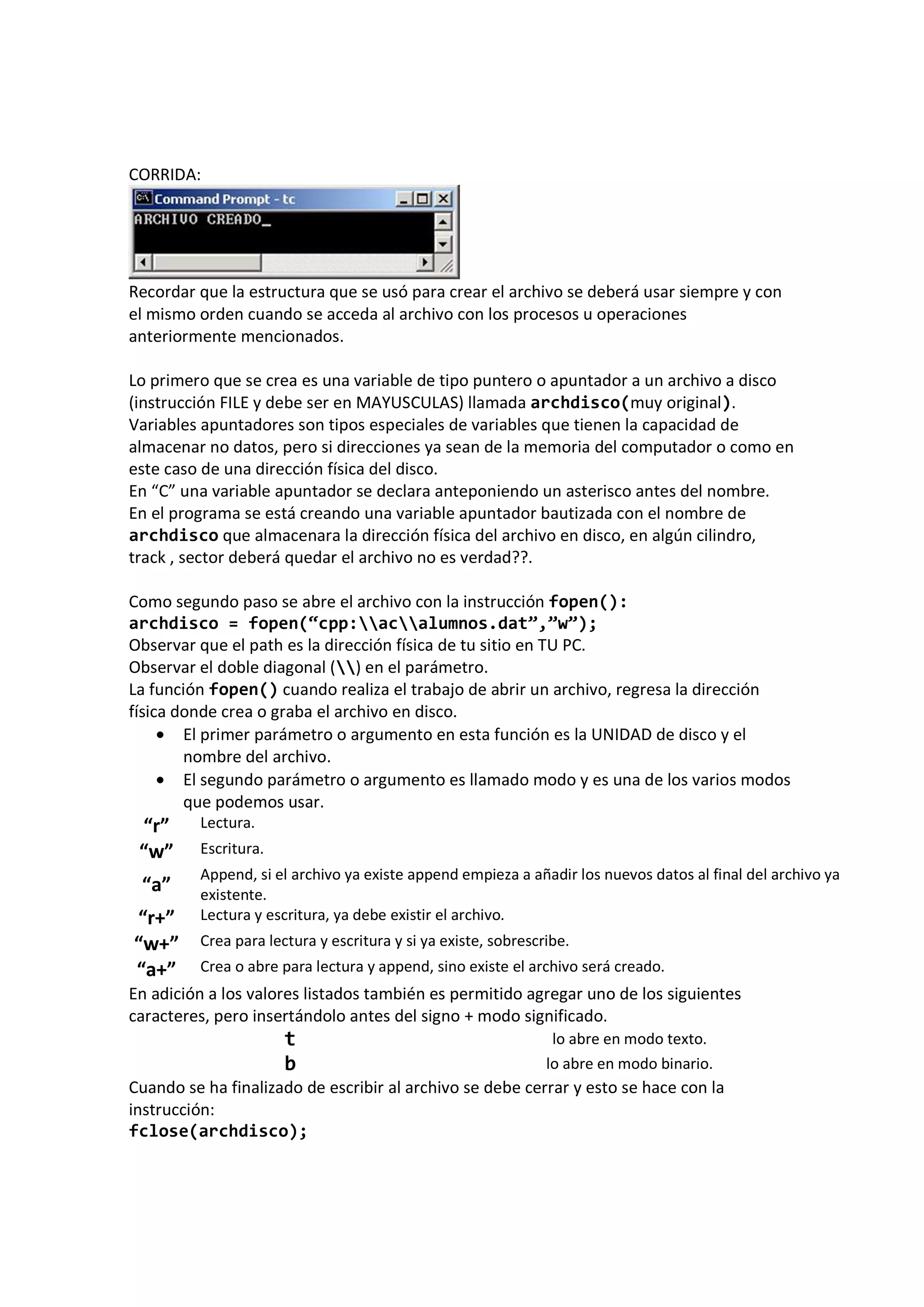 CORRIDA:
Recordar que la estructura que se usó para crear el archivo se deberá usar siempre y con
el mismo orden cuando se acceda al archivo con los procesos u operaciones
anteriormente mencionados.
Lo primero que se crea es una variable de tipo puntero o apuntador a un archivo a disco
(instrucción FILE y debe ser en MAYUSCULAS) llamada archdisco(muy original).
Variables apuntadores son tipos especiales de variables que tienen la capacidad de
almacenar no datos, pero si direcciones ya sean de la memoria del computador o como en
este caso de una dirección física del disco.
En “C” una variable apuntador se declara anteponiendo un asterisco antes del nombre.
En el programa se está creando una variable apuntador bautizada con el nombre de
archdisco que almacenara la dirección física del archivo en disco, en algún cilindro,
track , sector deberá quedar el archivo no es verdad??.
Como segundo paso se abre el archivo con la instrucción fopen():
archdisco = fopen(“cpp:acalumnos.dat”,”w”);
Observar que el path es la dirección física de tu sitio en TU PC.
Observar el doble diagonal () en el parámetro.
La función fopen() cuando realiza el trabajo de abrir un archivo, regresa la dirección
física donde crea o graba el archivo en disco.
• El primer parámetro o argumento en esta función es la UNIDAD de disco y el
nombre del archivo.
• El segundo parámetro o argumento es llamado modo y es una de los varios modos
que podemos usar.
“r” Lectura.
“w” Escritura.
“a”
Append, si el archivo ya existe append empieza a añadir los nuevos datos al final del archivo ya
existente.
“r+” Lectura y escritura, ya debe existir el archivo.
“w+” Crea para lectura y escritura y si ya existe, sobrescribe.
“a+” Crea o abre para lectura y append, sino existe el archivo será creado.
En adición a los valores listados también es permitido agregar uno de los siguientes
caracteres, pero insertándolo antes del signo + modo significado.
t lo abre en modo texto.
b lo abre en modo binario.
Cuando se ha finalizado de escribir al archivo se debe cerrar y esto se hace con la
instrucción:
fclose(archdisco);
 