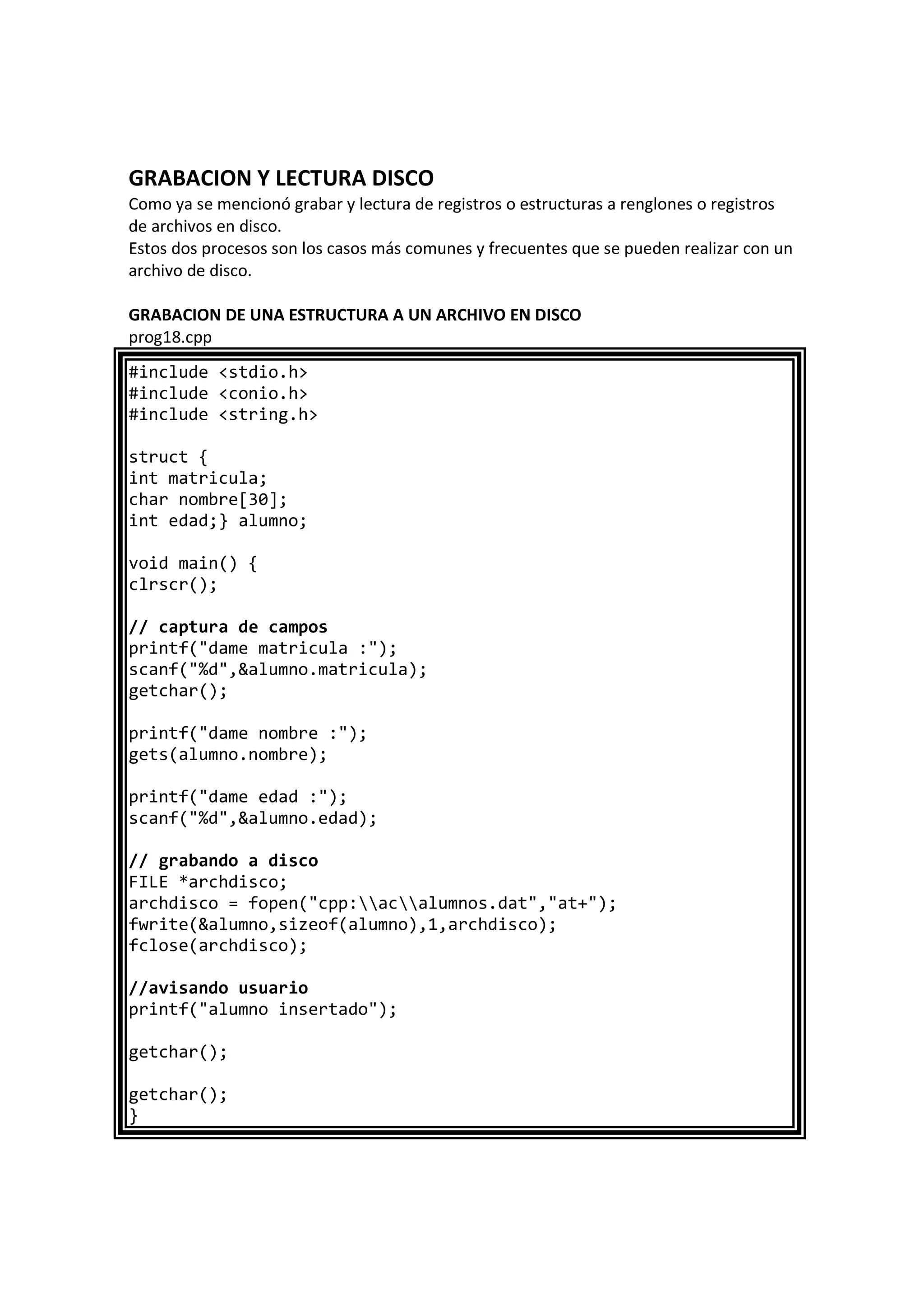 GRABACION Y LECTURA DISCO
Como ya se mencionó grabar y lectura de registros o estructuras a renglones o registros
de archivos en disco.
Estos dos procesos son los casos más comunes y frecuentes que se pueden realizar con un
archivo de disco.
GRABACION DE UNA ESTRUCTURA A UN ARCHIVO EN DISCO
prog18.cpp
#include <stdio.h>
#include <conio.h>
#include <string.h>
struct {
int matricula;
char nombre[30];
int edad;} alumno;
void main() {
clrscr();
// captura de campos
printf("dame matricula :");
scanf("%d",&alumno.matricula);
getchar();
printf("dame nombre :");
gets(alumno.nombre);
printf("dame edad :");
scanf("%d",&alumno.edad);
// grabando a disco
FILE *archdisco;
archdisco = fopen("cpp:acalumnos.dat","at+");
fwrite(&alumno,sizeof(alumno),1,archdisco);
fclose(archdisco);
//avisando usuario
printf("alumno insertado");
getchar();
getchar();
}
 