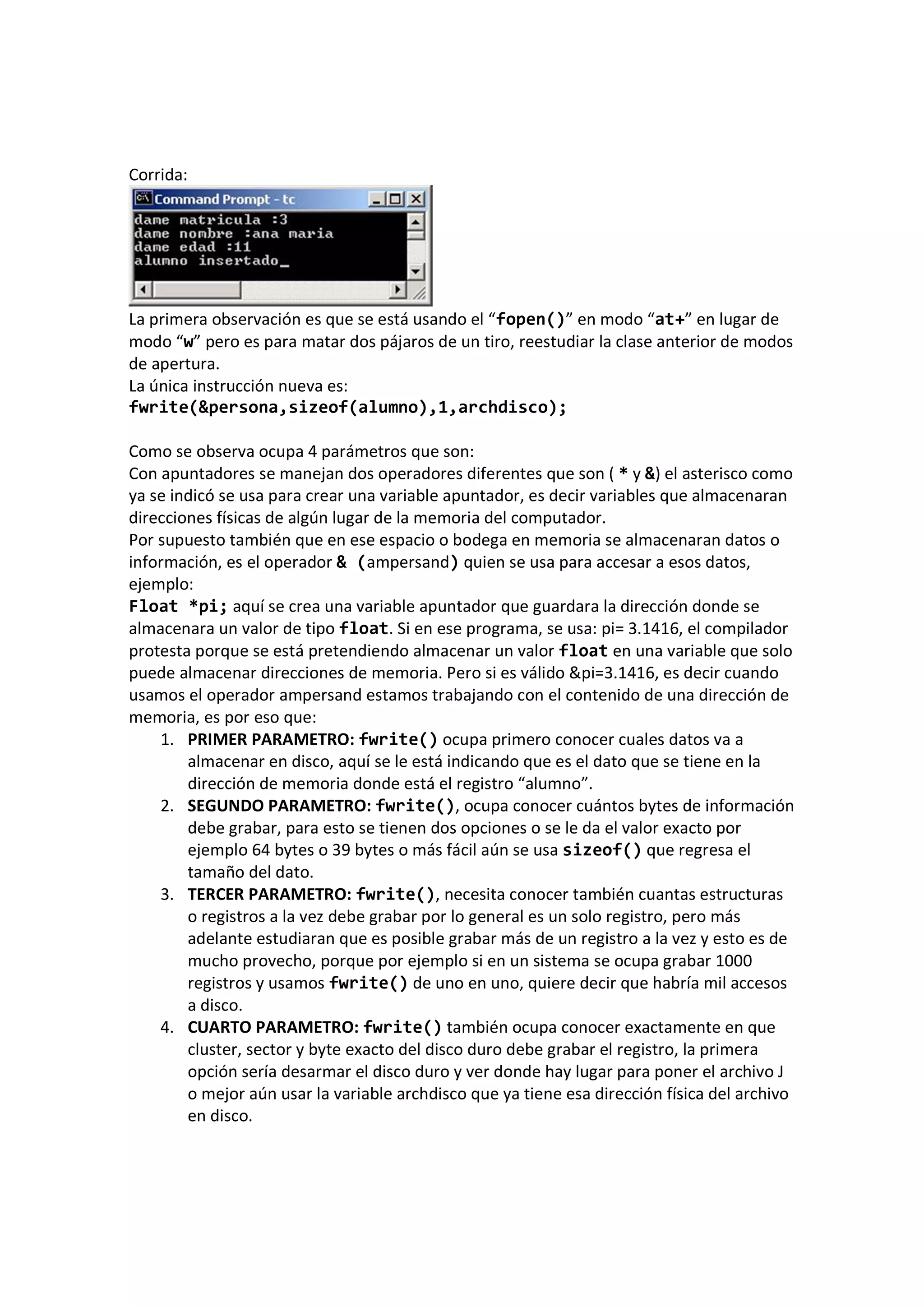 Corrida:
La primera observación es que se está usando el “fopen()” en modo “at+” en lugar de
modo “w” pero es para matar dos pájaros de un tiro, reestudiar la clase anterior de modos
de apertura.
La única instrucción nueva es:
fwrite(&persona,sizeof(alumno),1,archdisco);
Como se observa ocupa 4 parámetros que son:
Con apuntadores se manejan dos operadores diferentes que son ( * y &) el asterisco como
ya se indicó se usa para crear una variable apuntador, es decir variables que almacenaran
direcciones físicas de algún lugar de la memoria del computador.
Por supuesto también que en ese espacio o bodega en memoria se almacenaran datos o
información, es el operador & (ampersand) quien se usa para accesar a esos datos,
ejemplo:
Float *pi; aquí se crea una variable apuntador que guardara la dirección donde se
almacenara un valor de tipo float. Si en ese programa, se usa: pi= 3.1416, el compilador
protesta porque se está pretendiendo almacenar un valor float en una variable que solo
puede almacenar direcciones de memoria. Pero si es válido &pi=3.1416, es decir cuando
usamos el operador ampersand estamos trabajando con el contenido de una dirección de
memoria, es por eso que:
1. PRIMER PARAMETRO: fwrite() ocupa primero conocer cuales datos va a
almacenar en disco, aquí se le está indicando que es el dato que se tiene en la
dirección de memoria donde está el registro “alumno”.
2. SEGUNDO PARAMETRO: fwrite(), ocupa conocer cuántos bytes de información
debe grabar, para esto se tienen dos opciones o se le da el valor exacto por
ejemplo 64 bytes o 39 bytes o más fácil aún se usa sizeof() que regresa el
tamaño del dato.
3. TERCER PARAMETRO: fwrite(), necesita conocer también cuantas estructuras
o registros a la vez debe grabar por lo general es un solo registro, pero más
adelante estudiaran que es posible grabar más de un registro a la vez y esto es de
mucho provecho, porque por ejemplo si en un sistema se ocupa grabar 1000
registros y usamos fwrite() de uno en uno, quiere decir que habría mil accesos
a disco.
4. CUARTO PARAMETRO: fwrite() también ocupa conocer exactamente en que
cluster, sector y byte exacto del disco duro debe grabar el registro, la primera
opción sería desarmar el disco duro y ver donde hay lugar para poner el archivo J
o mejor aún usar la variable archdisco que ya tiene esa dirección física del archivo
en disco.
 