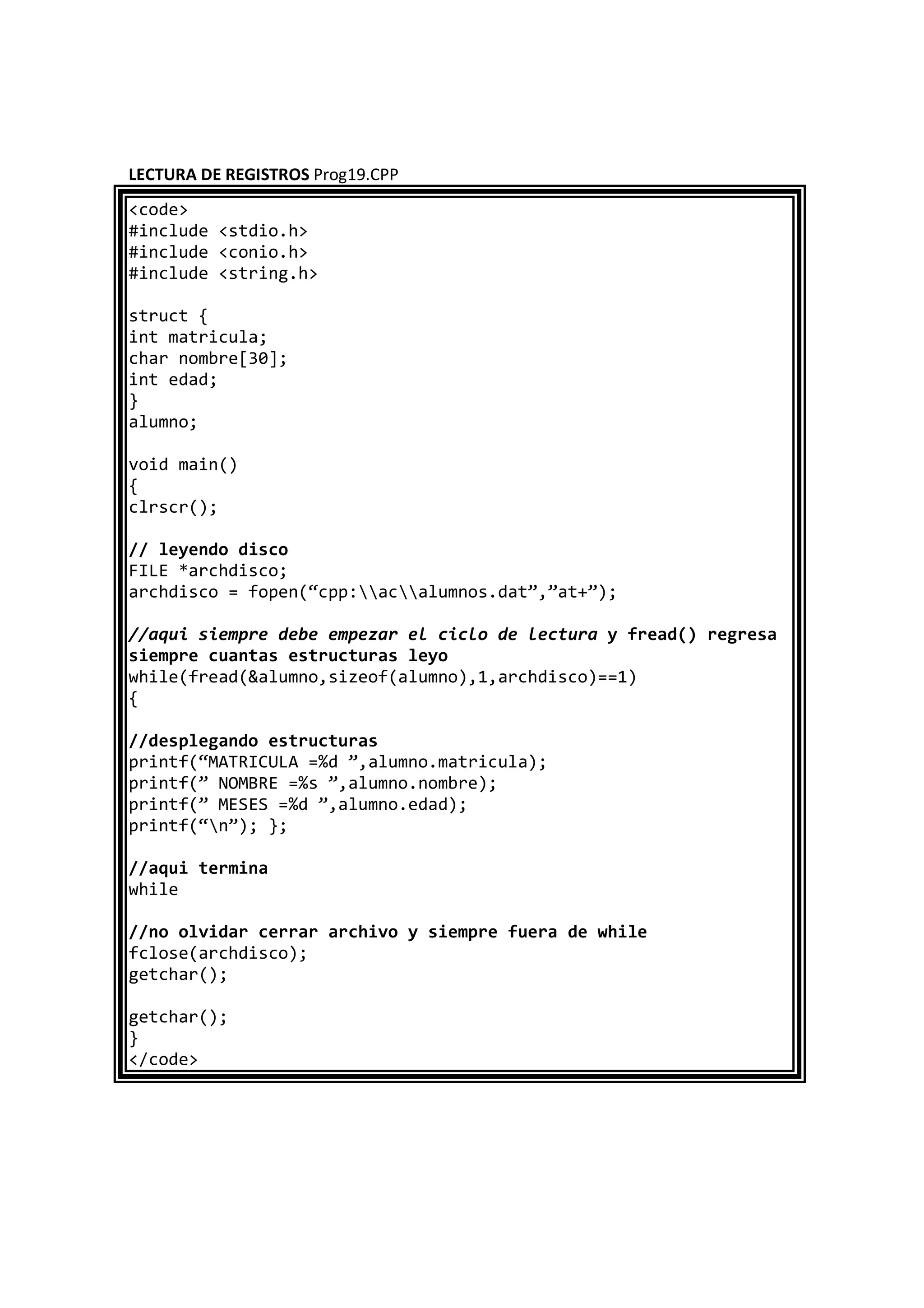LECTURA DE REGISTROS Prog19.CPP
<code>
#include <stdio.h>
#include <conio.h>
#include <string.h>
struct {
int matricula;
char nombre[30];
int edad;
}
alumno;
void main()
{
clrscr();
// leyendo disco
FILE *archdisco;
archdisco = fopen(“cpp:acalumnos.dat”,”at+”);
//aqui siempre debe empezar el ciclo de lectura y fread() regresa
siempre cuantas estructuras leyo
while(fread(&alumno,sizeof(alumno),1,archdisco)==1)
{
//desplegando estructuras
printf(“MATRICULA =%d ”,alumno.matricula);
printf(” NOMBRE =%s ”,alumno.nombre);
printf(” MESES =%d ”,alumno.edad);
printf(“n”); };
//aqui termina
while
//no olvidar cerrar archivo y siempre fuera de while
fclose(archdisco);
getchar();
getchar();
}
</code>
 