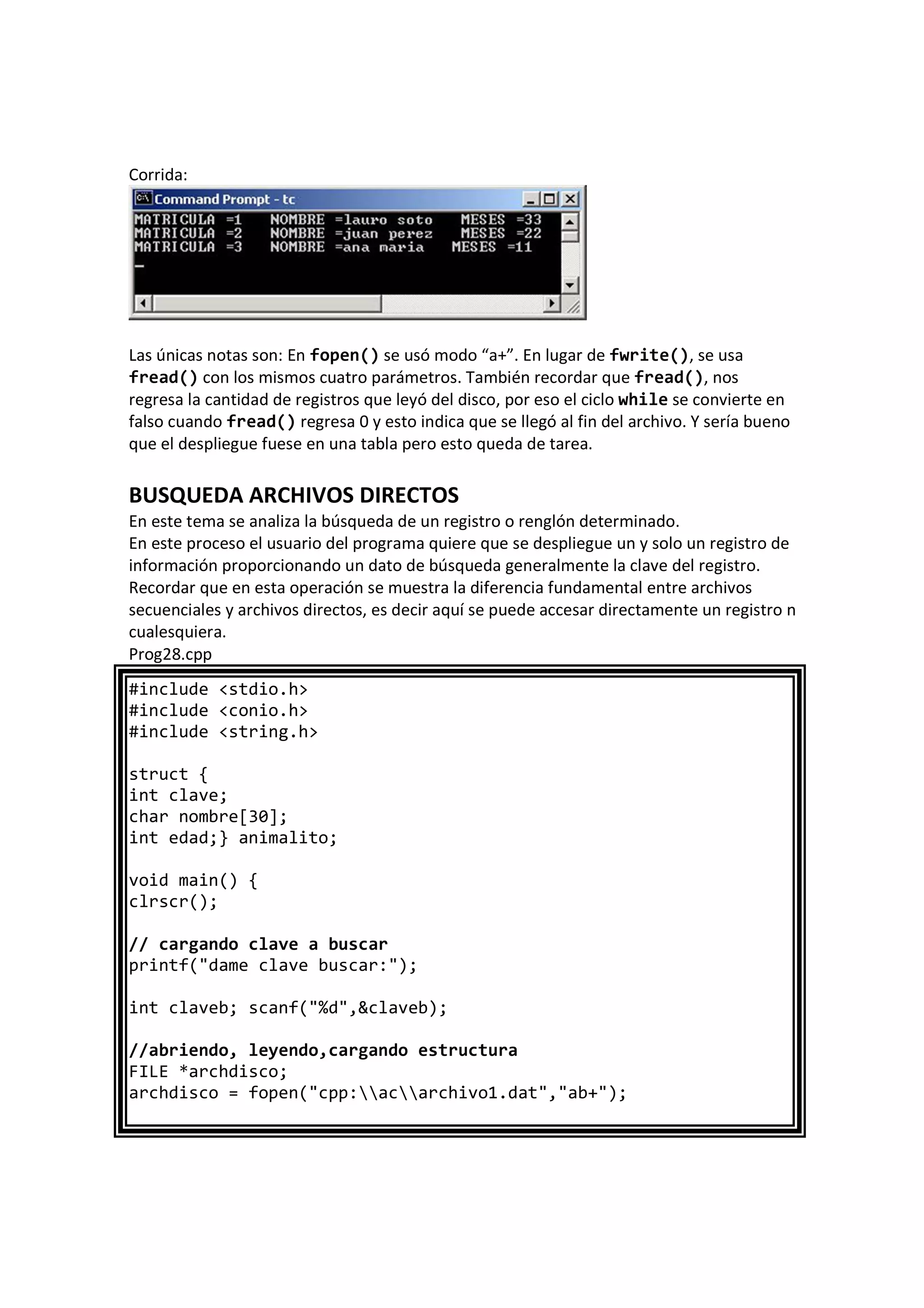 Corrida:
Las únicas notas son: En fopen() se usó modo “a+”. En lugar de fwrite(), se usa
fread() con los mismos cuatro parámetros. También recordar que fread(), nos
regresa la cantidad de registros que leyó del disco, por eso el ciclo while se convierte en
falso cuando fread() regresa 0 y esto indica que se llegó al fin del archivo. Y sería bueno
que el despliegue fuese en una tabla pero esto queda de tarea.
BUSQUEDA ARCHIVOS DIRECTOS
En este tema se analiza la búsqueda de un registro o renglón determinado.
En este proceso el usuario del programa quiere que se despliegue un y solo un registro de
información proporcionando un dato de búsqueda generalmente la clave del registro.
Recordar que en esta operación se muestra la diferencia fundamental entre archivos
secuenciales y archivos directos, es decir aquí se puede accesar directamente un registro n
cualesquiera.
Prog28.cpp
#include <stdio.h>
#include <conio.h>
#include <string.h>
struct {
int clave;
char nombre[30];
int edad;} animalito;
void main() {
clrscr();
// cargando clave a buscar
printf("dame clave buscar:");
int claveb; scanf("%d",&claveb);
//abriendo, leyendo,cargando estructura
FILE *archdisco;
archdisco = fopen("cpp:acarchivo1.dat","ab+");
 