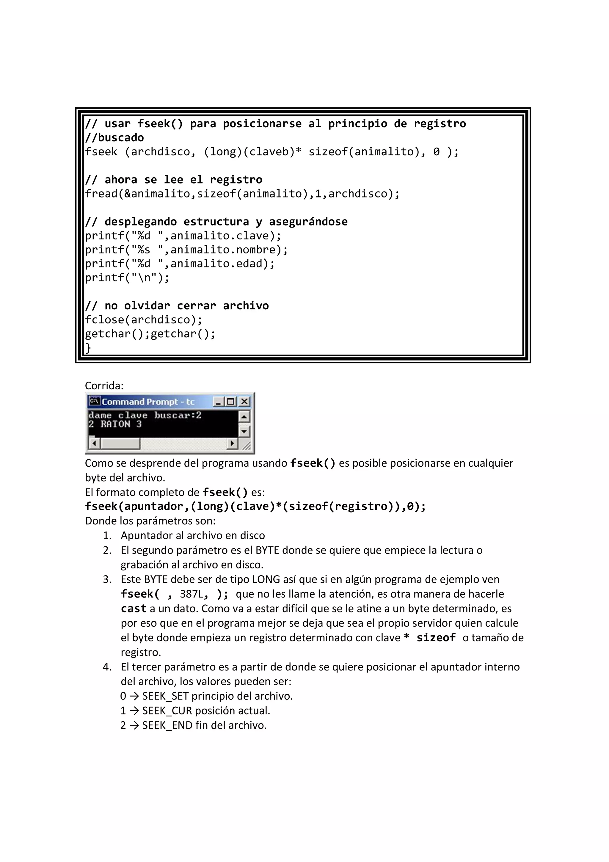 // usar fseek() para posicionarse al principio de registro
//buscado
fseek (archdisco, (long)(claveb)* sizeof(animalito), 0 );
// ahora se lee el registro
fread(&animalito,sizeof(animalito),1,archdisco);
// desplegando estructura y asegurándose
printf("%d ",animalito.clave);
printf("%s ",animalito.nombre);
printf("%d ",animalito.edad);
printf("n");
// no olvidar cerrar archivo
fclose(archdisco);
getchar();getchar();
}
Corrida:
Como se desprende del programa usando fseek() es posible posicionarse en cualquier
byte del archivo.
El formato completo de fseek() es:
fseek(apuntador,(long)(clave)*(sizeof(registro)),0);
Donde los parámetros son:
1. Apuntador al archivo en disco
2. El segundo parámetro es el BYTE donde se quiere que empiece la lectura o
grabación al archivo en disco.
3. Este BYTE debe ser de tipo LONG así que si en algún programa de ejemplo ven
fseek( , 387L, ); que no les llame la atención, es otra manera de hacerle
cast a un dato. Como va a estar difícil que se le atine a un byte determinado, es
por eso que en el programa mejor se deja que sea el propio servidor quien calcule
el byte donde empieza un registro determinado con clave * sizeof o tamaño de
registro.
4. El tercer parámetro es a partir de donde se quiere posicionar el apuntador interno
del archivo, los valores pueden ser:
0 → SEEK_SET principio del archivo.
1 → SEEK_CUR posición actual.
2 → SEEK_END fin del archivo.
 