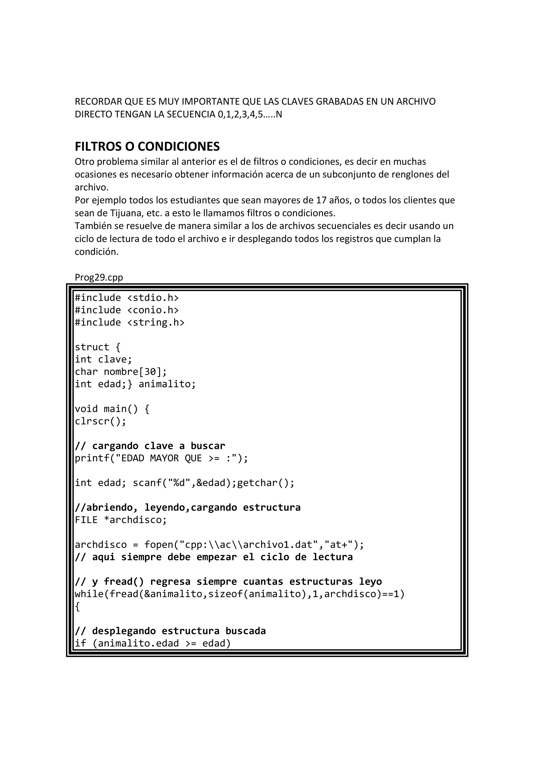 RECORDAR QUE ES MUY IMPORTANTE QUE LAS CLAVES GRABADAS EN UN ARCHIVO
DIRECTO TENGAN LA SECUENCIA 0,1,2,3,4,5…..N
FILTROS O CONDICIONES
Otro problema similar al anterior es el de filtros o condiciones, es decir en muchas
ocasiones es necesario obtener información acerca de un subconjunto de renglones del
archivo.
Por ejemplo todos los estudiantes que sean mayores de 17 años, o todos los clientes que
sean de Tijuana, etc. a esto le llamamos filtros o condiciones.
También se resuelve de manera similar a los de archivos secuenciales es decir usando un
ciclo de lectura de todo el archivo e ir desplegando todos los registros que cumplan la
condición.
Prog29.cpp
#include <stdio.h>
#include <conio.h>
#include <string.h>
struct {
int clave;
char nombre[30];
int edad;} animalito;
void main() {
clrscr();
// cargando clave a buscar
printf("EDAD MAYOR QUE >= :");
int edad; scanf("%d",&edad);getchar();
//abriendo, leyendo,cargando estructura
FILE *archdisco;
archdisco = fopen("cpp:acarchivo1.dat","at+");
// aqui siempre debe empezar el ciclo de lectura
// y fread() regresa siempre cuantas estructuras leyo
while(fread(&animalito,sizeof(animalito),1,archdisco)==1)
{
// desplegando estructura buscada
if (animalito.edad >= edad)
 