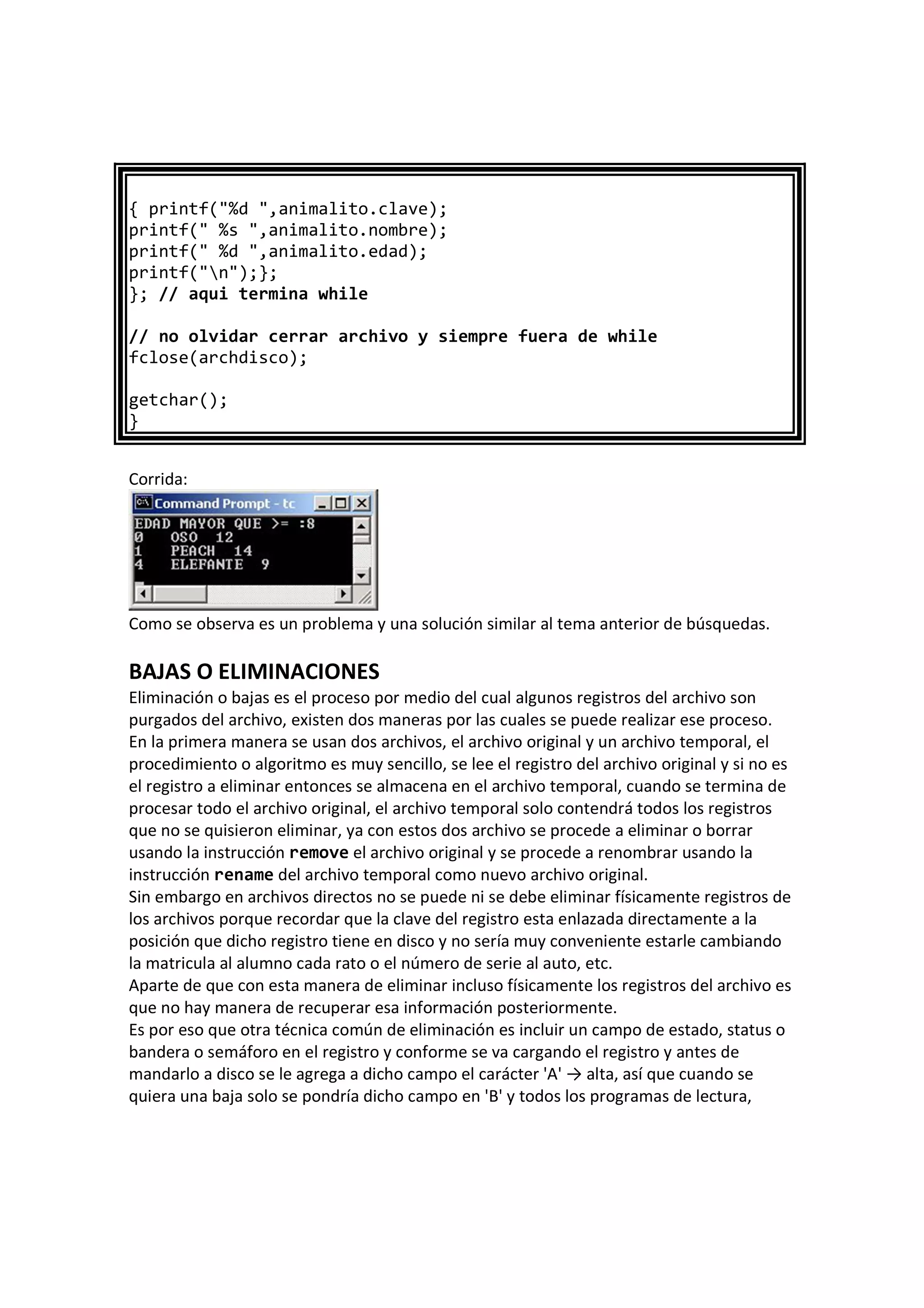 { printf("%d ",animalito.clave);
printf(" %s ",animalito.nombre);
printf(" %d ",animalito.edad);
printf("n");};
}; // aqui termina while
// no olvidar cerrar archivo y siempre fuera de while
fclose(archdisco);
getchar();
}
Corrida:
Como se observa es un problema y una solución similar al tema anterior de búsquedas.
BAJAS O ELIMINACIONES
Eliminación o bajas es el proceso por medio del cual algunos registros del archivo son
purgados del archivo, existen dos maneras por las cuales se puede realizar ese proceso.
En la primera manera se usan dos archivos, el archivo original y un archivo temporal, el
procedimiento o algoritmo es muy sencillo, se lee el registro del archivo original y si no es
el registro a eliminar entonces se almacena en el archivo temporal, cuando se termina de
procesar todo el archivo original, el archivo temporal solo contendrá todos los registros
que no se quisieron eliminar, ya con estos dos archivo se procede a eliminar o borrar
usando la instrucción remove el archivo original y se procede a renombrar usando la
instrucción rename del archivo temporal como nuevo archivo original.
Sin embargo en archivos directos no se puede ni se debe eliminar físicamente registros de
los archivos porque recordar que la clave del registro esta enlazada directamente a la
posición que dicho registro tiene en disco y no sería muy conveniente estarle cambiando
la matricula al alumno cada rato o el número de serie al auto, etc.
Aparte de que con esta manera de eliminar incluso físicamente los registros del archivo es
que no hay manera de recuperar esa información posteriormente.
Es por eso que otra técnica común de eliminación es incluir un campo de estado, status o
bandera o semáforo en el registro y conforme se va cargando el registro y antes de
mandarlo a disco se le agrega a dicho campo el carácter 'A' → alta, así que cuando se
quiera una baja solo se pondría dicho campo en 'B' y todos los programas de lectura,
 