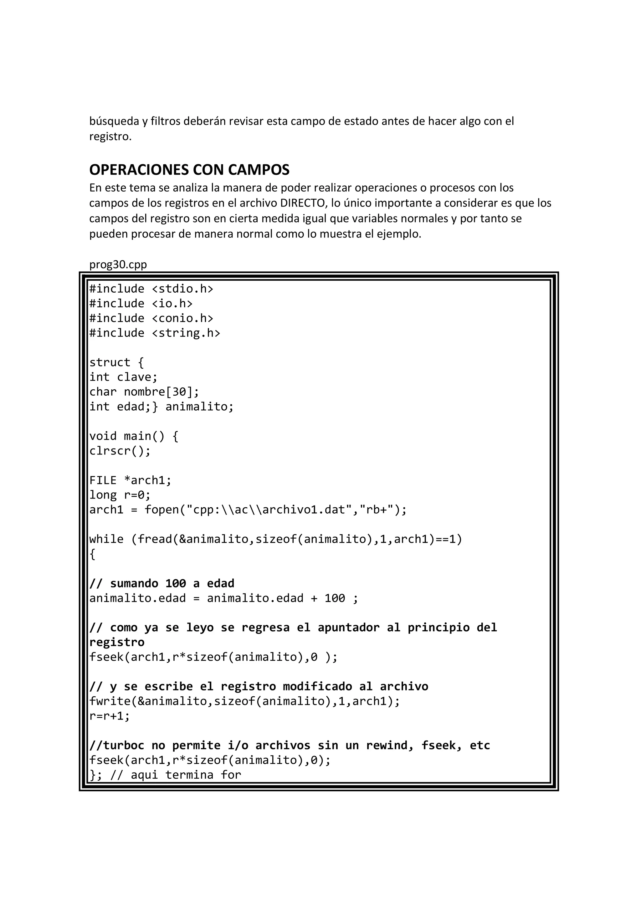 búsqueda y filtros deberán revisar esta campo de estado antes de hacer algo con el
registro.
OPERACIONES CON CAMPOS
En este tema se analiza la manera de poder realizar operaciones o procesos con los
campos de los registros en el archivo DIRECTO, lo único importante a considerar es que los
campos del registro son en cierta medida igual que variables normales y por tanto se
pueden procesar de manera normal como lo muestra el ejemplo.
prog30.cpp
#include <stdio.h>
#include <io.h>
#include <conio.h>
#include <string.h>
struct {
int clave;
char nombre[30];
int edad;} animalito;
void main() {
clrscr();
FILE *arch1;
long r=0;
arch1 = fopen("cpp:acarchivo1.dat","rb+");
while (fread(&animalito,sizeof(animalito),1,arch1)==1)
{
// sumando 100 a edad
animalito.edad = animalito.edad + 100 ;
// como ya se leyo se regresa el apuntador al principio del
registro
fseek(arch1,r*sizeof(animalito),0 );
// y se escribe el registro modificado al archivo
fwrite(&animalito,sizeof(animalito),1,arch1);
r=r+1;
//turboc no permite i/o archivos sin un rewind, fseek, etc
fseek(arch1,r*sizeof(animalito),0);
}; // aqui termina for
 