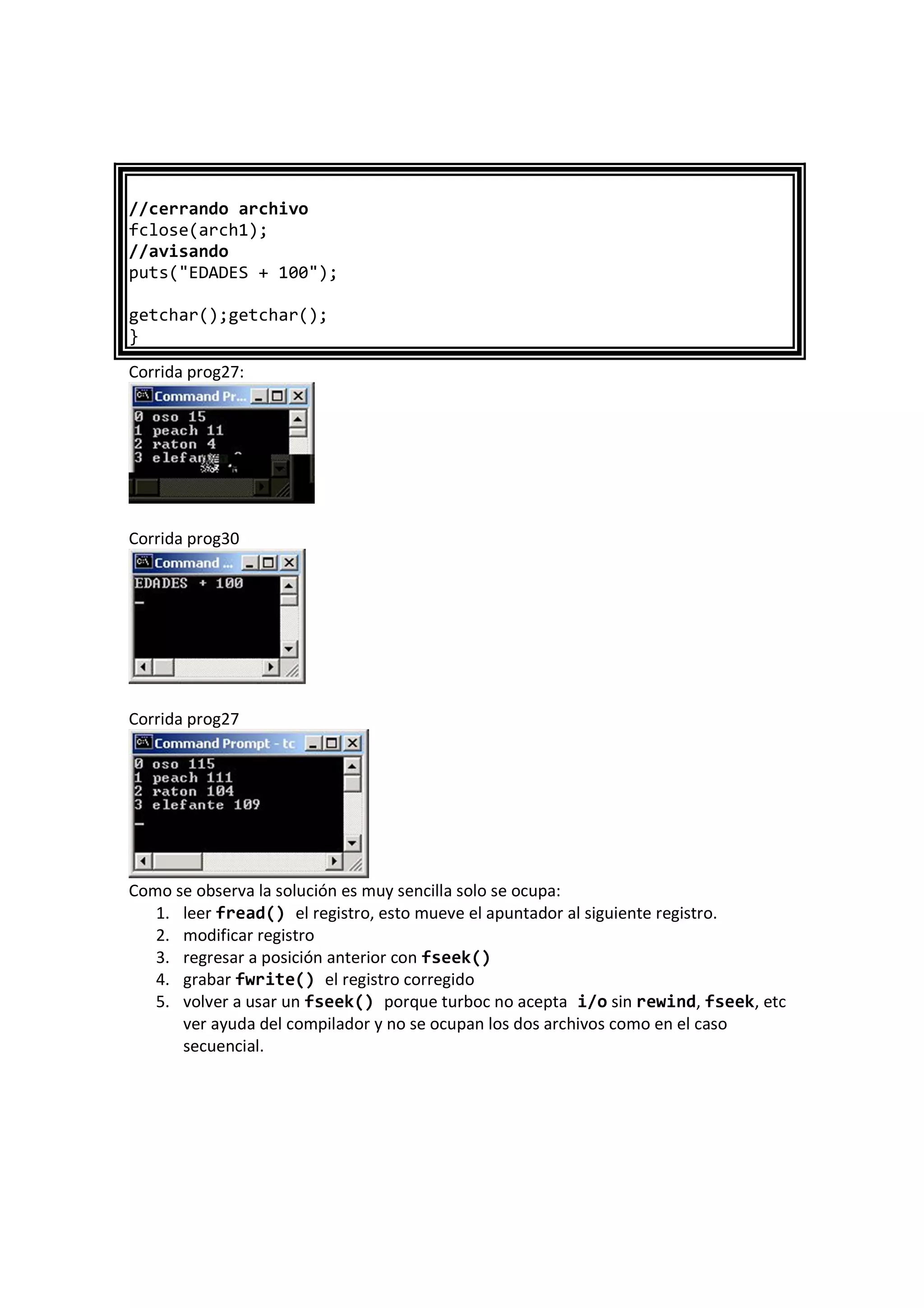 //cerrando archivo
fclose(arch1);
//avisando
puts("EDADES + 100");
getchar();getchar();
}
Corrida prog27:
Corrida prog30
Corrida prog27
Como se observa la solución es muy sencilla solo se ocupa:
1. leer fread() el registro, esto mueve el apuntador al siguiente registro.
2. modificar registro
3. regresar a posición anterior con fseek()
4. grabar fwrite() el registro corregido
5. volver a usar un fseek() porque turboc no acepta i/o sin rewind, fseek, etc
ver ayuda del compilador y no se ocupan los dos archivos como en el caso
secuencial.
 