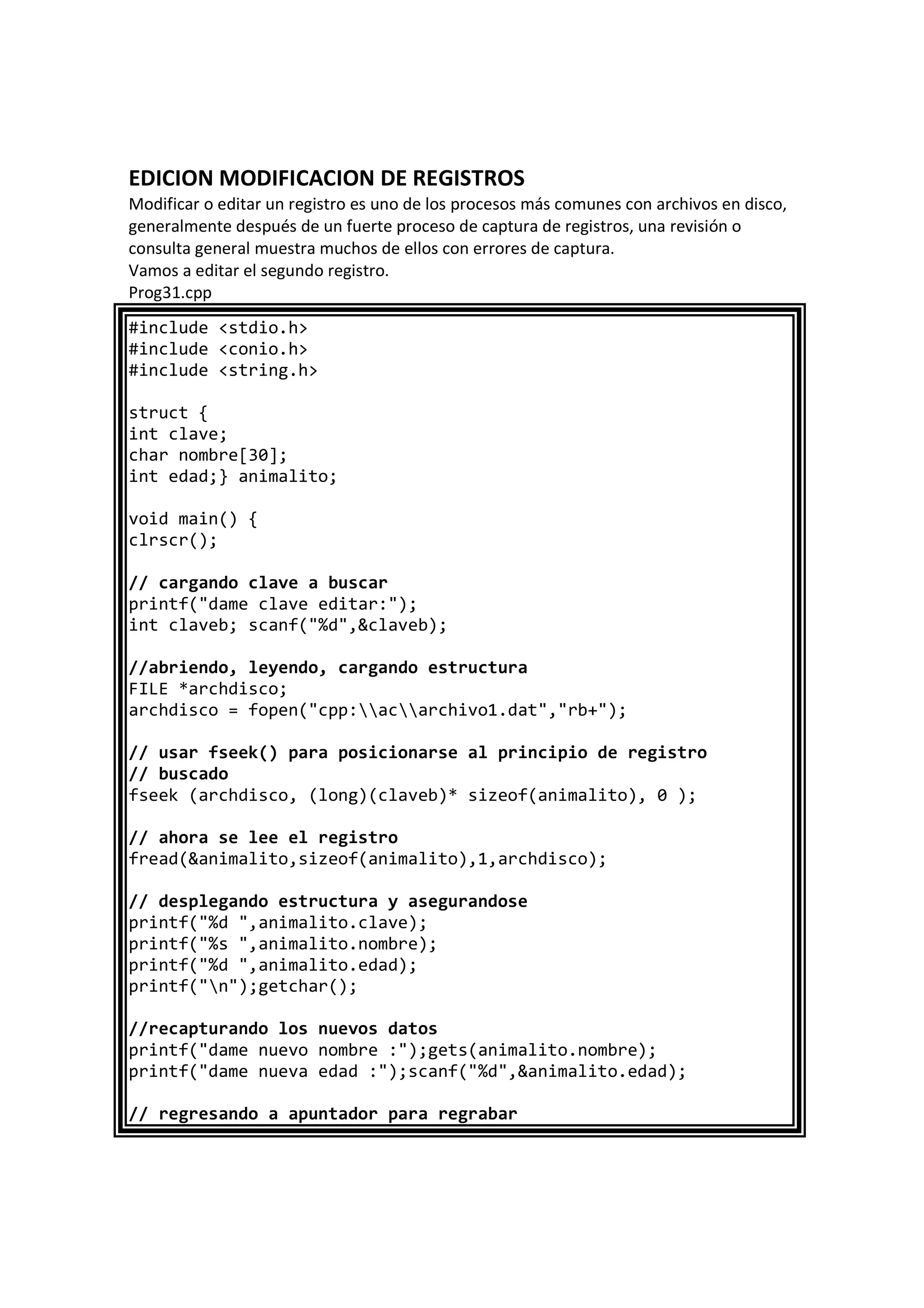 EDICION MODIFICACION DE REGISTROS
Modificar o editar un registro es uno de los procesos más comunes con archivos en disco,
generalmente después de un fuerte proceso de captura de registros, una revisión o
consulta general muestra muchos de ellos con errores de captura.
Vamos a editar el segundo registro.
Prog31.cpp
#include <stdio.h>
#include <conio.h>
#include <string.h>
struct {
int clave;
char nombre[30];
int edad;} animalito;
void main() {
clrscr();
// cargando clave a buscar
printf("dame clave editar:");
int claveb; scanf("%d",&claveb);
//abriendo, leyendo, cargando estructura
FILE *archdisco;
archdisco = fopen("cpp:acarchivo1.dat","rb+");
// usar fseek() para posicionarse al principio de registro
// buscado
fseek (archdisco, (long)(claveb)* sizeof(animalito), 0 );
// ahora se lee el registro
fread(&animalito,sizeof(animalito),1,archdisco);
// desplegando estructura y asegurandose
printf("%d ",animalito.clave);
printf("%s ",animalito.nombre);
printf("%d ",animalito.edad);
printf("n");getchar();
//recapturando los nuevos datos
printf("dame nuevo nombre :");gets(animalito.nombre);
printf("dame nueva edad :");scanf("%d",&animalito.edad);
// regresando a apuntador para regrabar
 