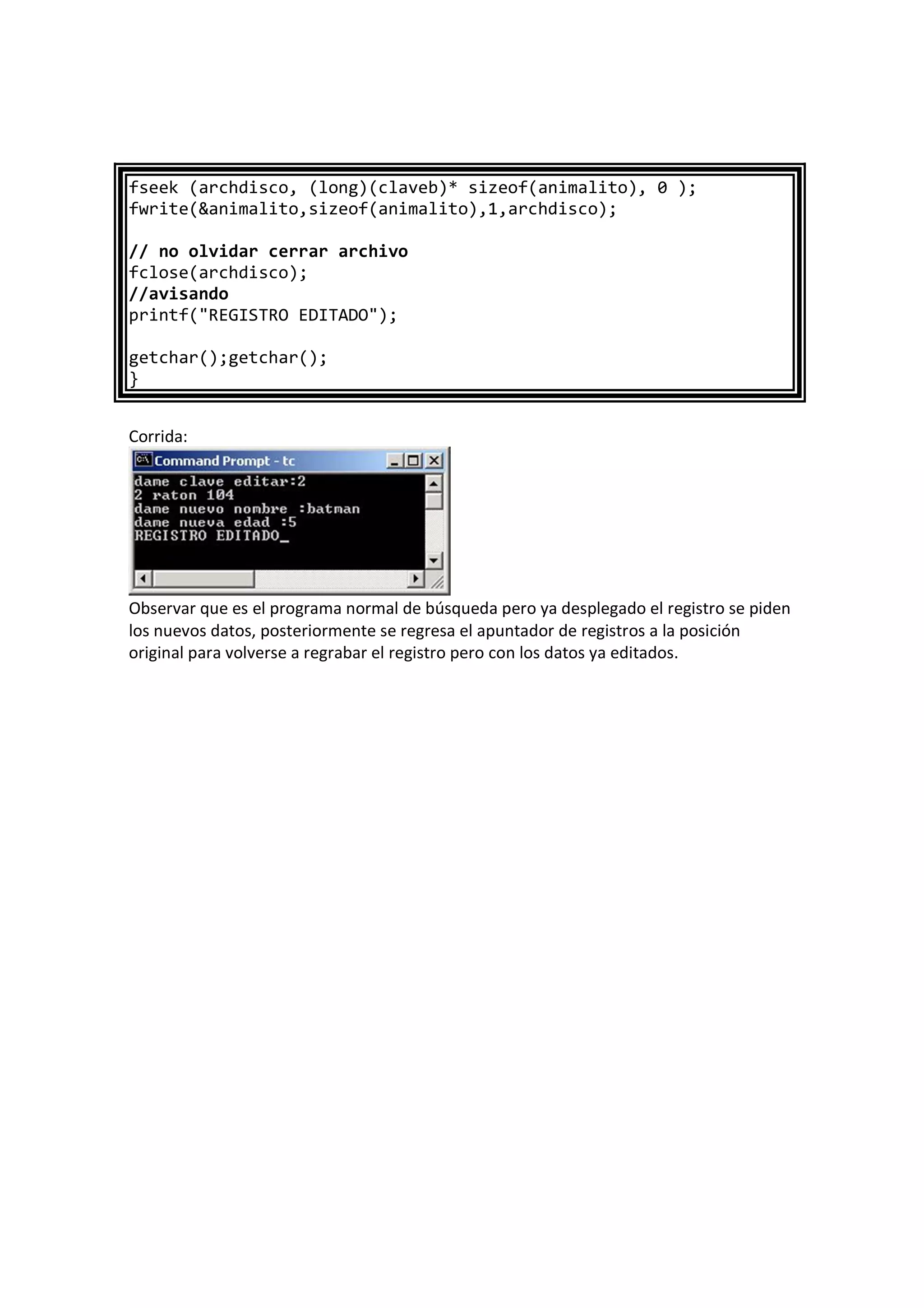 fseek (archdisco, (long)(claveb)* sizeof(animalito), 0 );
fwrite(&animalito,sizeof(animalito),1,archdisco);
// no olvidar cerrar archivo
fclose(archdisco);
//avisando
printf("REGISTRO EDITADO");
getchar();getchar();
}
Corrida:
Observar que es el programa normal de búsqueda pero ya desplegado el registro se piden
los nuevos datos, posteriormente se regresa el apuntador de registros a la posición
original para volverse a regrabar el registro pero con los datos ya editados.
 