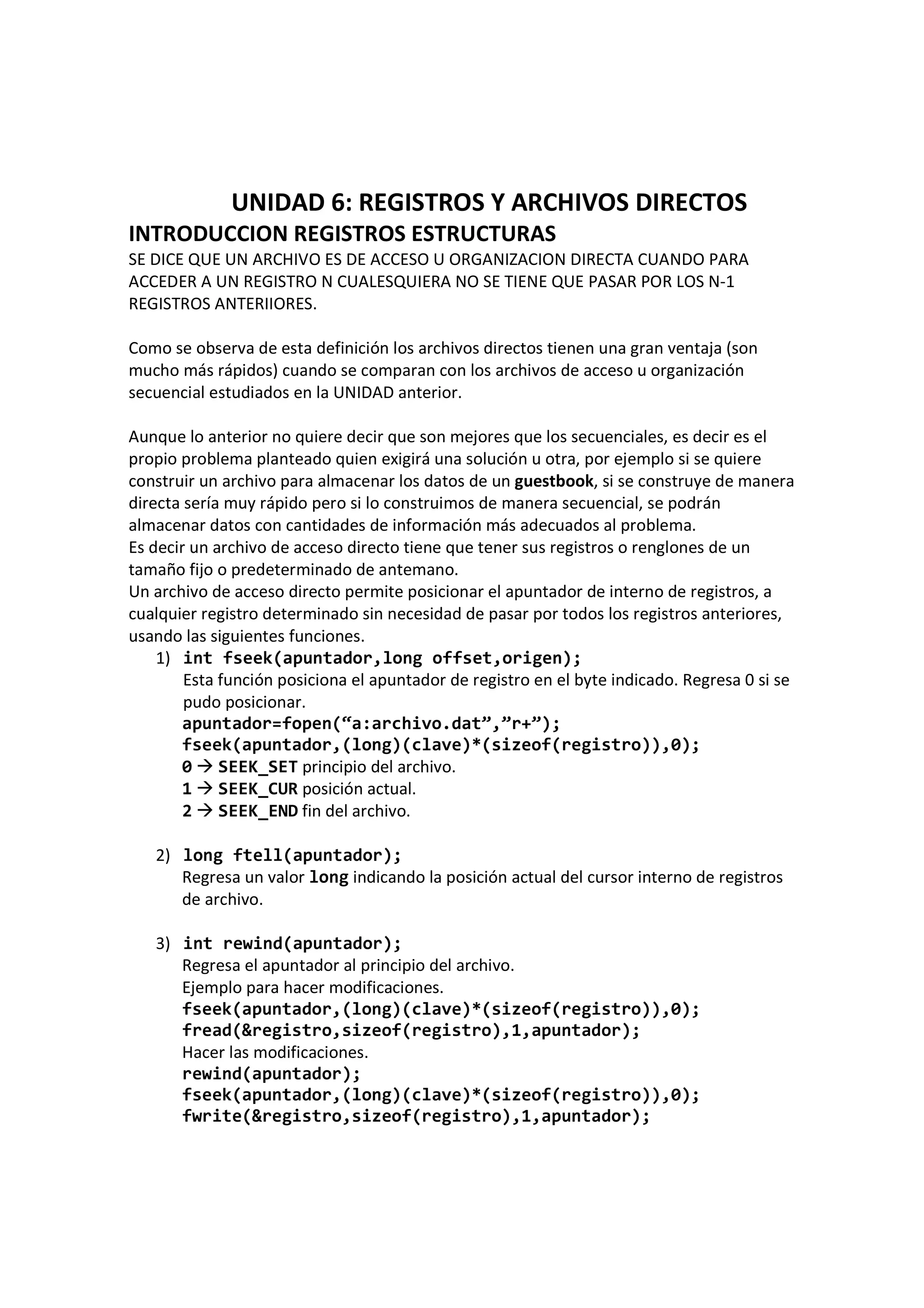 UNIDAD 6: REGISTROS Y ARCHIVOS DIRECTOS
INTRODUCCION REGISTROS ESTRUCTURAS
SE DICE QUE UN ARCHIVO ES DE ACCESO U ORGANIZACION DIRECTA CUANDO PARA
ACCEDER A UN REGISTRO N CUALESQUIERA NO SE TIENE QUE PASAR POR LOS N-1
REGISTROS ANTERIIORES.
Como se observa de esta definición los archivos directos tienen una gran ventaja (son
mucho más rápidos) cuando se comparan con los archivos de acceso u organización
secuencial estudiados en la UNIDAD anterior.
Aunque lo anterior no quiere decir que son mejores que los secuenciales, es decir es el
propio problema planteado quien exigirá una solución u otra, por ejemplo si se quiere
construir un archivo para almacenar los datos de un guestbook, si se construye de manera
directa sería muy rápido pero si lo construimos de manera secuencial, se podrán
almacenar datos con cantidades de información más adecuados al problema.
Es decir un archivo de acceso directo tiene que tener sus registros o renglones de un
tamaño fijo o predeterminado de antemano.
Un archivo de acceso directo permite posicionar el apuntador de interno de registros, a
cualquier registro determinado sin necesidad de pasar por todos los registros anteriores,
usando las siguientes funciones.
1) int fseek(apuntador,long offset,origen);
Esta función posiciona el apuntador de registro en el byte indicado. Regresa 0 si se
pudo posicionar.
apuntador=fopen(“a:archivo.dat”,”r+”);
fseek(apuntador,(long)(clave)*(sizeof(registro)),0);
0 SEEK_SET principio del archivo.
1 SEEK_CUR posición actual.
2 SEEK_END fin del archivo.
2) long ftell(apuntador);
Regresa un valor long indicando la posición actual del cursor interno de registros
de archivo.
3) int rewind(apuntador);
Regresa el apuntador al principio del archivo.
Ejemplo para hacer modificaciones.
fseek(apuntador,(long)(clave)*(sizeof(registro)),0);
fread(&registro,sizeof(registro),1,apuntador);
Hacer las modificaciones.
rewind(apuntador);
fseek(apuntador,(long)(clave)*(sizeof(registro)),0);
fwrite(&registro,sizeof(registro),1,apuntador);
 