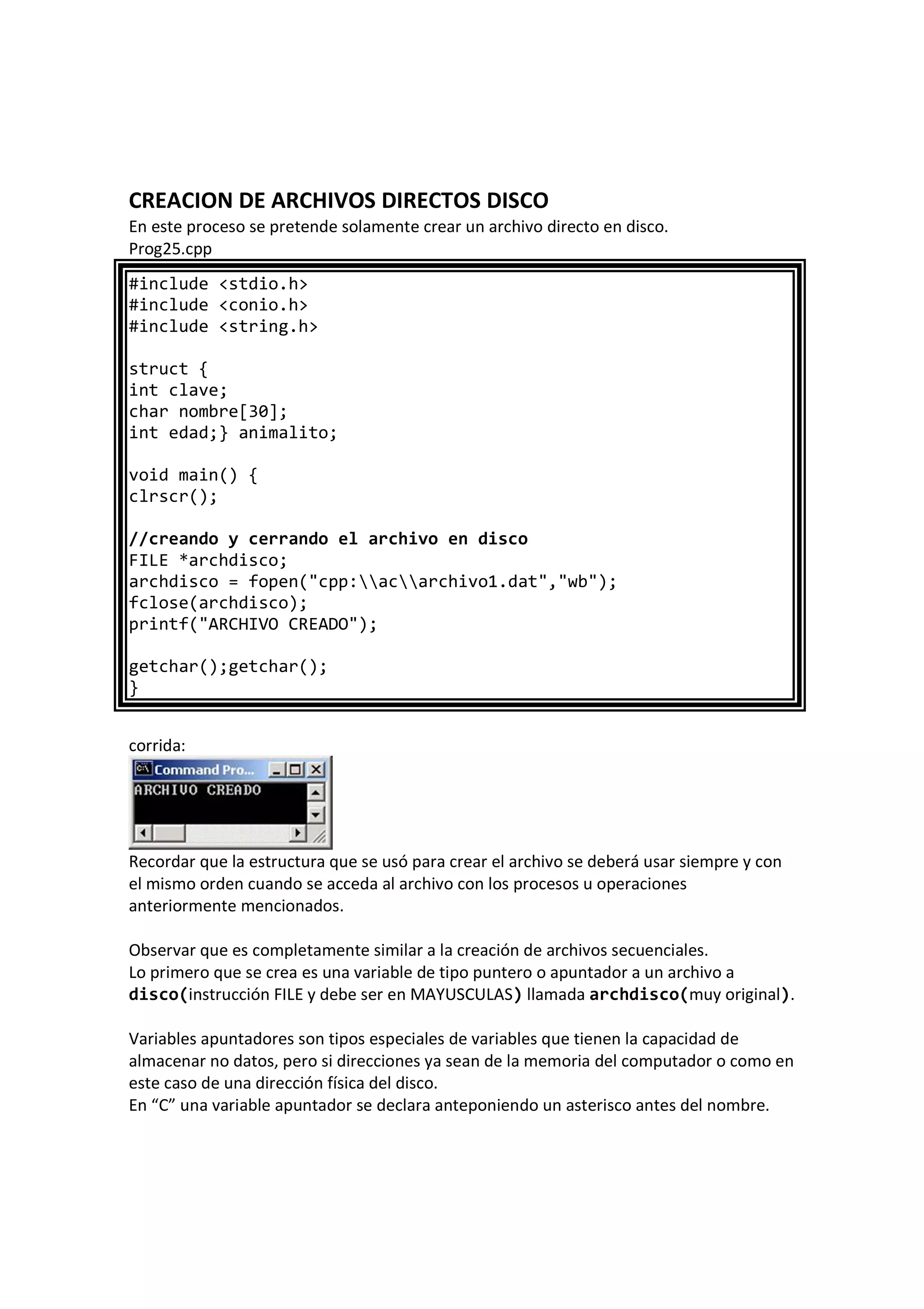 CREACION DE ARCHIVOS DIRECTOS DISCO
En este proceso se pretende solamente crear un archivo directo en disco.
Prog25.cpp
#include <stdio.h>
#include <conio.h>
#include <string.h>
struct {
int clave;
char nombre[30];
int edad;} animalito;
void main() {
clrscr();
//creando y cerrando el archivo en disco
FILE *archdisco;
archdisco = fopen("cpp:acarchivo1.dat","wb");
fclose(archdisco);
printf("ARCHIVO CREADO");
getchar();getchar();
}
corrida:
Recordar que la estructura que se usó para crear el archivo se deberá usar siempre y con
el mismo orden cuando se acceda al archivo con los procesos u operaciones
anteriormente mencionados.
Observar que es completamente similar a la creación de archivos secuenciales.
Lo primero que se crea es una variable de tipo puntero o apuntador a un archivo a
disco(instrucción FILE y debe ser en MAYUSCULAS) llamada archdisco(muy original).
Variables apuntadores son tipos especiales de variables que tienen la capacidad de
almacenar no datos, pero si direcciones ya sean de la memoria del computador o como en
este caso de una dirección física del disco.
En “C” una variable apuntador se declara anteponiendo un asterisco antes del nombre.
 