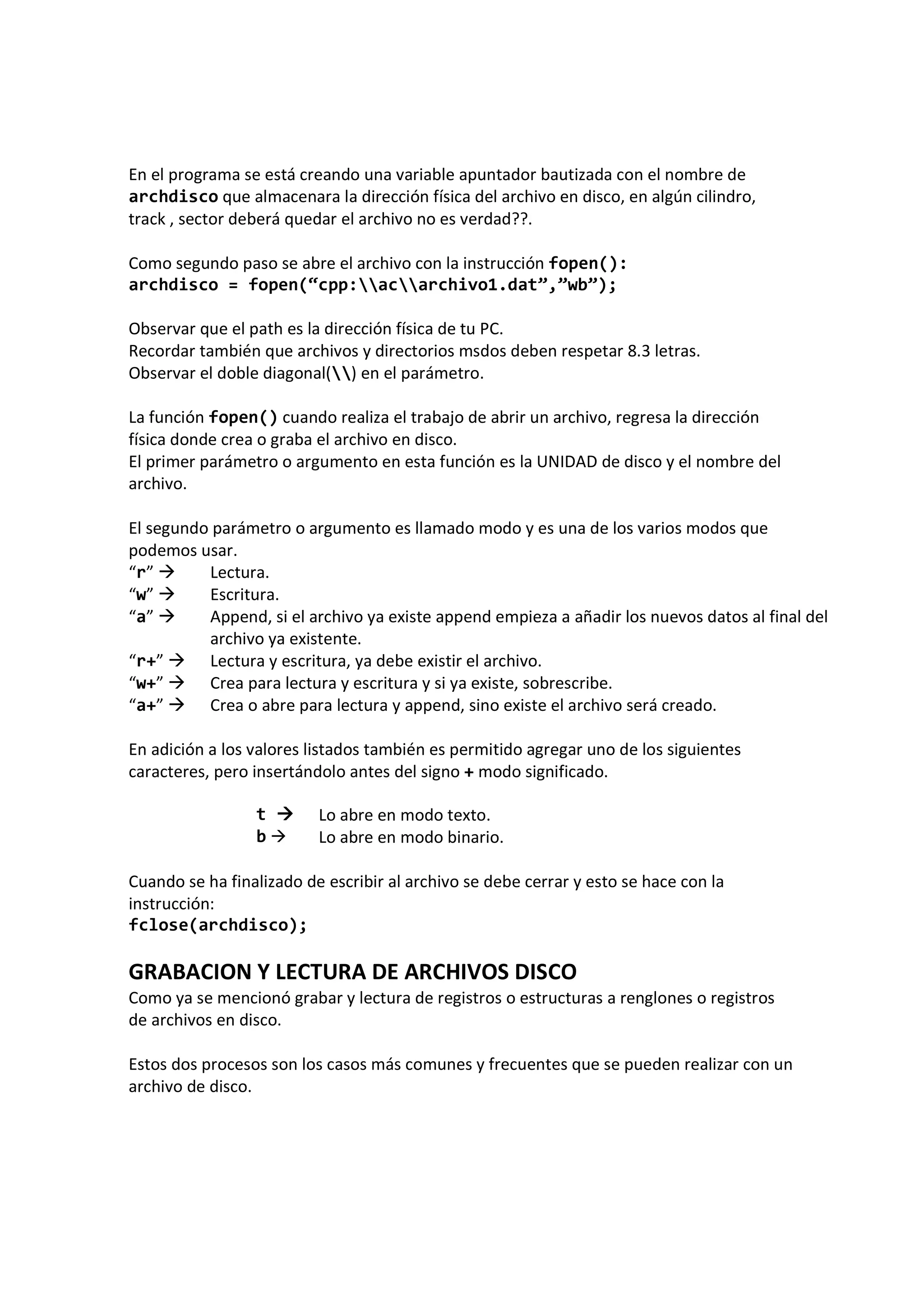 En el programa se está creando una variable apuntador bautizada con el nombre de
archdisco que almacenara la dirección física del archivo en disco, en algún cilindro,
track , sector deberá quedar el archivo no es verdad??.
Como segundo paso se abre el archivo con la instrucción fopen():
archdisco = fopen(“cpp:acarchivo1.dat”,”wb”);
Observar que el path es la dirección física de tu PC.
Recordar también que archivos y directorios msdos deben respetar 8.3 letras.
Observar el doble diagonal() en el parámetro.
La función fopen() cuando realiza el trabajo de abrir un archivo, regresa la dirección
física donde crea o graba el archivo en disco.
El primer parámetro o argumento en esta función es la UNIDAD de disco y el nombre del
archivo.
El segundo parámetro o argumento es llamado modo y es una de los varios modos que
podemos usar.
“r” Lectura.
“w” Escritura.
“a” Append, si el archivo ya existe append empieza a añadir los nuevos datos al final del
archivo ya existente.
“r+” Lectura y escritura, ya debe existir el archivo.
“w+” Crea para lectura y escritura y si ya existe, sobrescribe.
“a+” Crea o abre para lectura y append, sino existe el archivo será creado.
En adición a los valores listados también es permitido agregar uno de los siguientes
caracteres, pero insertándolo antes del signo + modo significado.
t Lo abre en modo texto.
b Lo abre en modo binario.
Cuando se ha finalizado de escribir al archivo se debe cerrar y esto se hace con la
instrucción:
fclose(archdisco);
GRABACION Y LECTURA DE ARCHIVOS DISCO
Como ya se mencionó grabar y lectura de registros o estructuras a renglones o registros
de archivos en disco.
Estos dos procesos son los casos más comunes y frecuentes que se pueden realizar con un
archivo de disco.
 