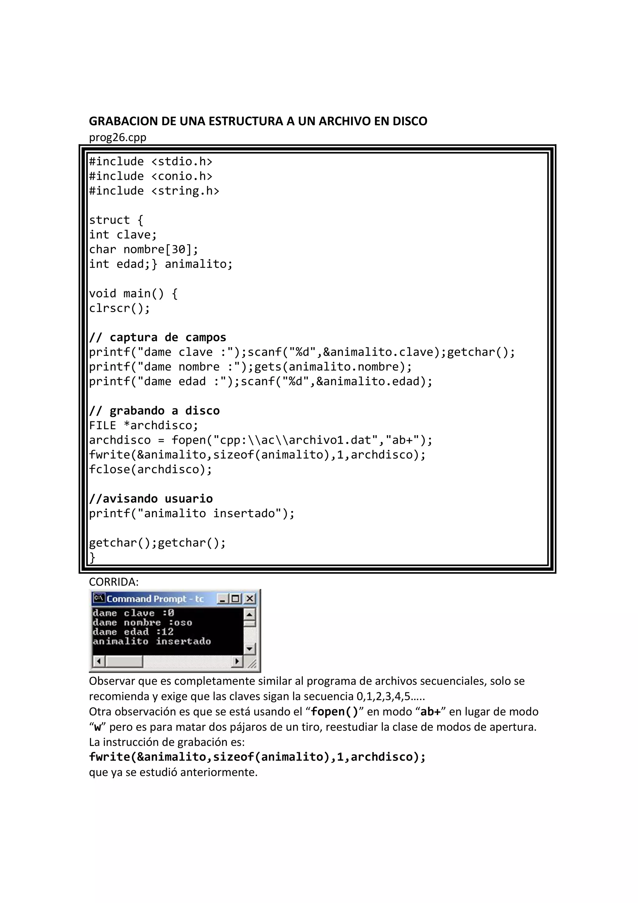 GRABACION DE UNA ESTRUCTURA A UN ARCHIVO EN DISCO
prog26.cpp
#include <stdio.h>
#include <conio.h>
#include <string.h>
struct {
int clave;
char nombre[30];
int edad;} animalito;
void main() {
clrscr();
// captura de campos
printf("dame clave :");scanf("%d",&animalito.clave);getchar();
printf("dame nombre :");gets(animalito.nombre);
printf("dame edad :");scanf("%d",&animalito.edad);
// grabando a disco
FILE *archdisco;
archdisco = fopen("cpp:acarchivo1.dat","ab+");
fwrite(&animalito,sizeof(animalito),1,archdisco);
fclose(archdisco);
//avisando usuario
printf("animalito insertado");
getchar();getchar();
}
CORRIDA:
Observar que es completamente similar al programa de archivos secuenciales, solo se
recomienda y exige que las claves sigan la secuencia 0,1,2,3,4,5…..
Otra observación es que se está usando el “fopen()” en modo “ab+” en lugar de modo
“w” pero es para matar dos pájaros de un tiro, reestudiar la clase de modos de apertura.
La instrucción de grabación es:
fwrite(&animalito,sizeof(animalito),1,archdisco);
que ya se estudió anteriormente.
 