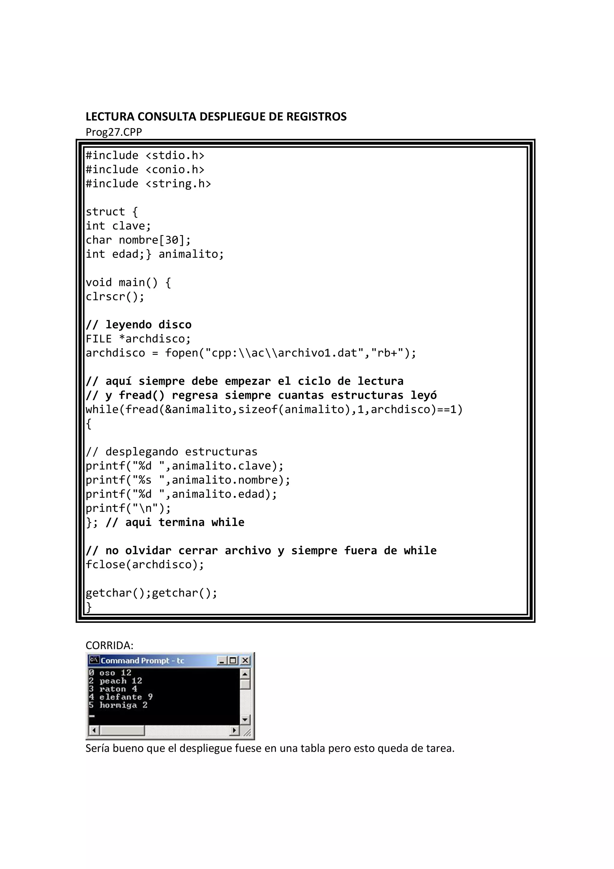 LECTURA CONSULTA DESPLIEGUE DE REGISTROS
Prog27.CPP
#include <stdio.h>
#include <conio.h>
#include <string.h>
struct {
int clave;
char nombre[30];
int edad;} animalito;
void main() {
clrscr();
// leyendo disco
FILE *archdisco;
archdisco = fopen("cpp:acarchivo1.dat","rb+");
// aquí siempre debe empezar el ciclo de lectura
// y fread() regresa siempre cuantas estructuras leyó
while(fread(&animalito,sizeof(animalito),1,archdisco)==1)
{
// desplegando estructuras
printf("%d ",animalito.clave);
printf("%s ",animalito.nombre);
printf("%d ",animalito.edad);
printf("n");
}; // aqui termina while
// no olvidar cerrar archivo y siempre fuera de while
fclose(archdisco);
getchar();getchar();
}
CORRIDA:
Sería bueno que el despliegue fuese en una tabla pero esto queda de tarea.
 