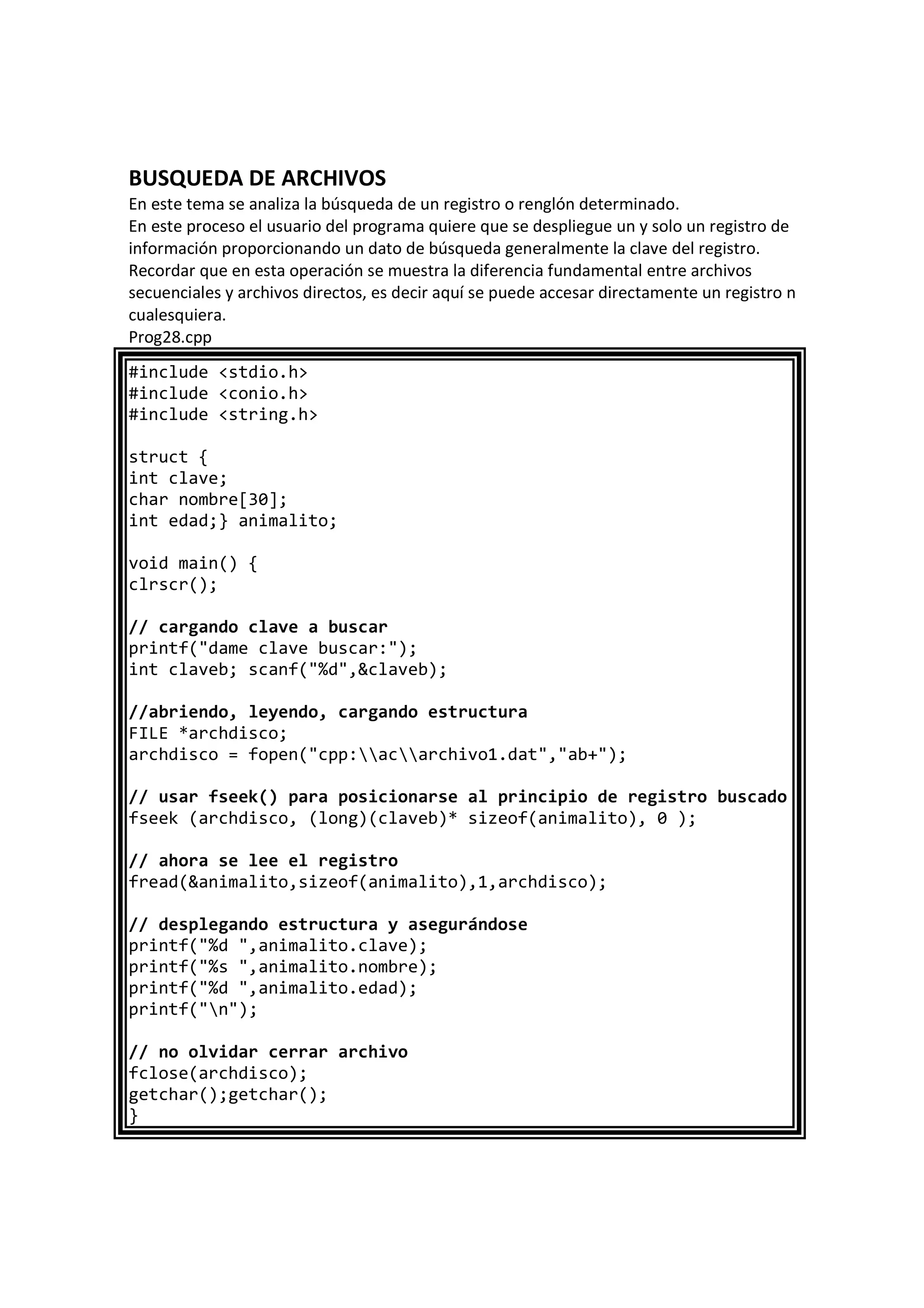 BUSQUEDA DE ARCHIVOS
En este tema se analiza la búsqueda de un registro o renglón determinado.
En este proceso el usuario del programa quiere que se despliegue un y solo un registro de
información proporcionando un dato de búsqueda generalmente la clave del registro.
Recordar que en esta operación se muestra la diferencia fundamental entre archivos
secuenciales y archivos directos, es decir aquí se puede accesar directamente un registro n
cualesquiera.
Prog28.cpp
#include <stdio.h>
#include <conio.h>
#include <string.h>
struct {
int clave;
char nombre[30];
int edad;} animalito;
void main() {
clrscr();
// cargando clave a buscar
printf("dame clave buscar:");
int claveb; scanf("%d",&claveb);
//abriendo, leyendo, cargando estructura
FILE *archdisco;
archdisco = fopen("cpp:acarchivo1.dat","ab+");
// usar fseek() para posicionarse al principio de registro buscado
fseek (archdisco, (long)(claveb)* sizeof(animalito), 0 );
// ahora se lee el registro
fread(&animalito,sizeof(animalito),1,archdisco);
// desplegando estructura y asegurándose
printf("%d ",animalito.clave);
printf("%s ",animalito.nombre);
printf("%d ",animalito.edad);
printf("n");
// no olvidar cerrar archivo
fclose(archdisco);
getchar();getchar();
}
 