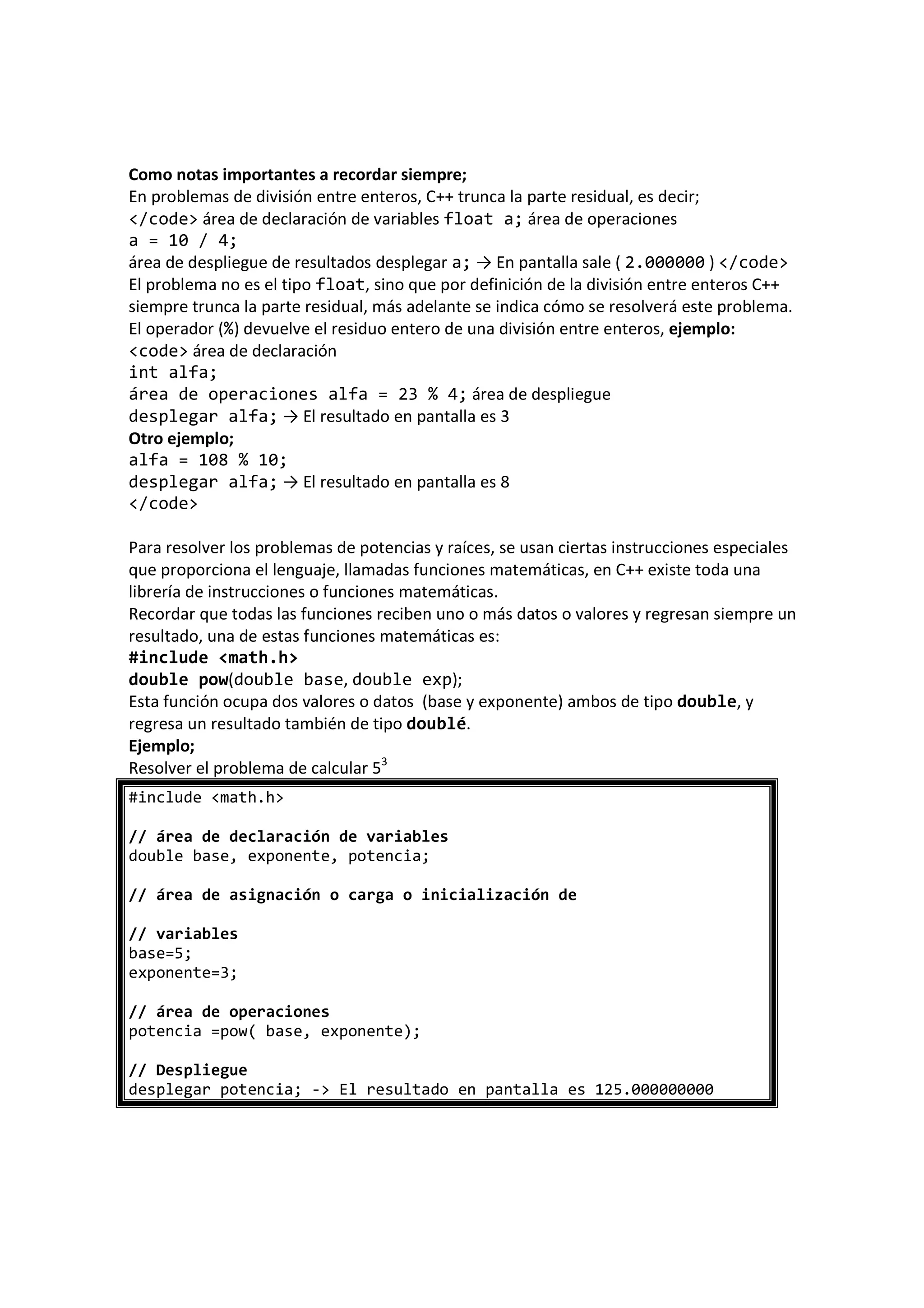Como notas importantes a recordar siempre;
En problemas de división entre enteros, C++ trunca la parte residual, es decir;
</code> área de declaración de variables float a; área de operaciones
a = 10 / 4;
área de despliegue de resultados desplegar a; → En pantalla sale ( 2.000000 ) </code>
El problema no es el tipo float, sino que por definición de la división entre enteros C++
siempre trunca la parte residual, más adelante se indica cómo se resolverá este problema.
El operador (%) devuelve el residuo entero de una división entre enteros, ejemplo:
<code> área de declaración
int alfa;
área de operaciones alfa = 23 % 4; área de despliegue
desplegar alfa; → El resultado en pantalla es 3
Otro ejemplo;
alfa = 108 % 10;
desplegar alfa; → El resultado en pantalla es 8
</code>
Para resolver los problemas de potencias y raíces, se usan ciertas instrucciones especiales
que proporciona el lenguaje, llamadas funciones matemáticas, en C++ existe toda una
librería de instrucciones o funciones matemáticas.
Recordar que todas las funciones reciben uno o más datos o valores y regresan siempre un
resultado, una de estas funciones matemáticas es:
#include <math.h>
double pow(double base, double exp);
Esta función ocupa dos valores o datos (base y exponente) ambos de tipo double, y
regresa un resultado también de tipo doublé.
Ejemplo;
Resolver el problema de calcular 53
#include <math.h>
// área de declaración de variables
double base, exponente, potencia;
// área de asignación o carga o inicialización de
// variables
base=5;
exponente=3;
// área de operaciones
potencia =pow( base, exponente);
// Despliegue
desplegar potencia; -> El resultado en pantalla es 125.000000000
 