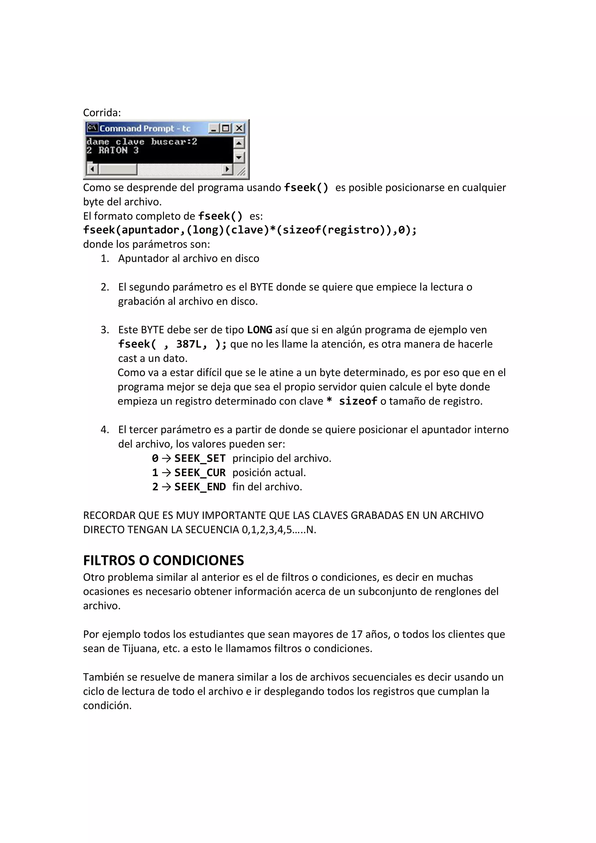 Corrida:
Como se desprende del programa usando fseek() es posible posicionarse en cualquier
byte del archivo.
El formato completo de fseek() es:
fseek(apuntador,(long)(clave)*(sizeof(registro)),0);
donde los parámetros son:
1. Apuntador al archivo en disco
2. El segundo parámetro es el BYTE donde se quiere que empiece la lectura o
grabación al archivo en disco.
3. Este BYTE debe ser de tipo LONG así que si en algún programa de ejemplo ven
fseek( , 387L, ); que no les llame la atención, es otra manera de hacerle
cast a un dato.
Como va a estar difícil que se le atine a un byte determinado, es por eso que en el
programa mejor se deja que sea el propio servidor quien calcule el byte donde
empieza un registro determinado con clave * sizeof o tamaño de registro.
4. El tercer parámetro es a partir de donde se quiere posicionar el apuntador interno
del archivo, los valores pueden ser:
0 → SEEK_SET principio del archivo.
1 → SEEK_CUR posición actual.
2 → SEEK_END fin del archivo.
RECORDAR QUE ES MUY IMPORTANTE QUE LAS CLAVES GRABADAS EN UN ARCHIVO
DIRECTO TENGAN LA SECUENCIA 0,1,2,3,4,5…..N.
FILTROS O CONDICIONES
Otro problema similar al anterior es el de filtros o condiciones, es decir en muchas
ocasiones es necesario obtener información acerca de un subconjunto de renglones del
archivo.
Por ejemplo todos los estudiantes que sean mayores de 17 años, o todos los clientes que
sean de Tijuana, etc. a esto le llamamos filtros o condiciones.
También se resuelve de manera similar a los de archivos secuenciales es decir usando un
ciclo de lectura de todo el archivo e ir desplegando todos los registros que cumplan la
condición.
 