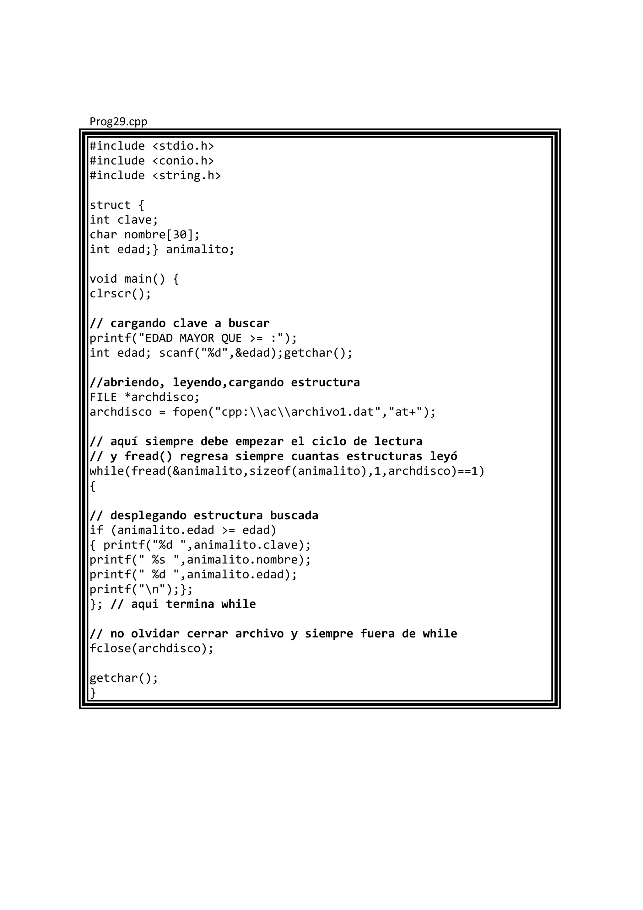 Prog29.cpp
#include <stdio.h>
#include <conio.h>
#include <string.h>
struct {
int clave;
char nombre[30];
int edad;} animalito;
void main() {
clrscr();
// cargando clave a buscar
printf("EDAD MAYOR QUE >= :");
int edad; scanf("%d",&edad);getchar();
//abriendo, leyendo,cargando estructura
FILE *archdisco;
archdisco = fopen("cpp:acarchivo1.dat","at+");
// aquí siempre debe empezar el ciclo de lectura
// y fread() regresa siempre cuantas estructuras leyó
while(fread(&animalito,sizeof(animalito),1,archdisco)==1)
{
// desplegando estructura buscada
if (animalito.edad >= edad)
{ printf("%d ",animalito.clave);
printf(" %s ",animalito.nombre);
printf(" %d ",animalito.edad);
printf("n");};
}; // aqui termina while
// no olvidar cerrar archivo y siempre fuera de while
fclose(archdisco);
getchar();
}
 