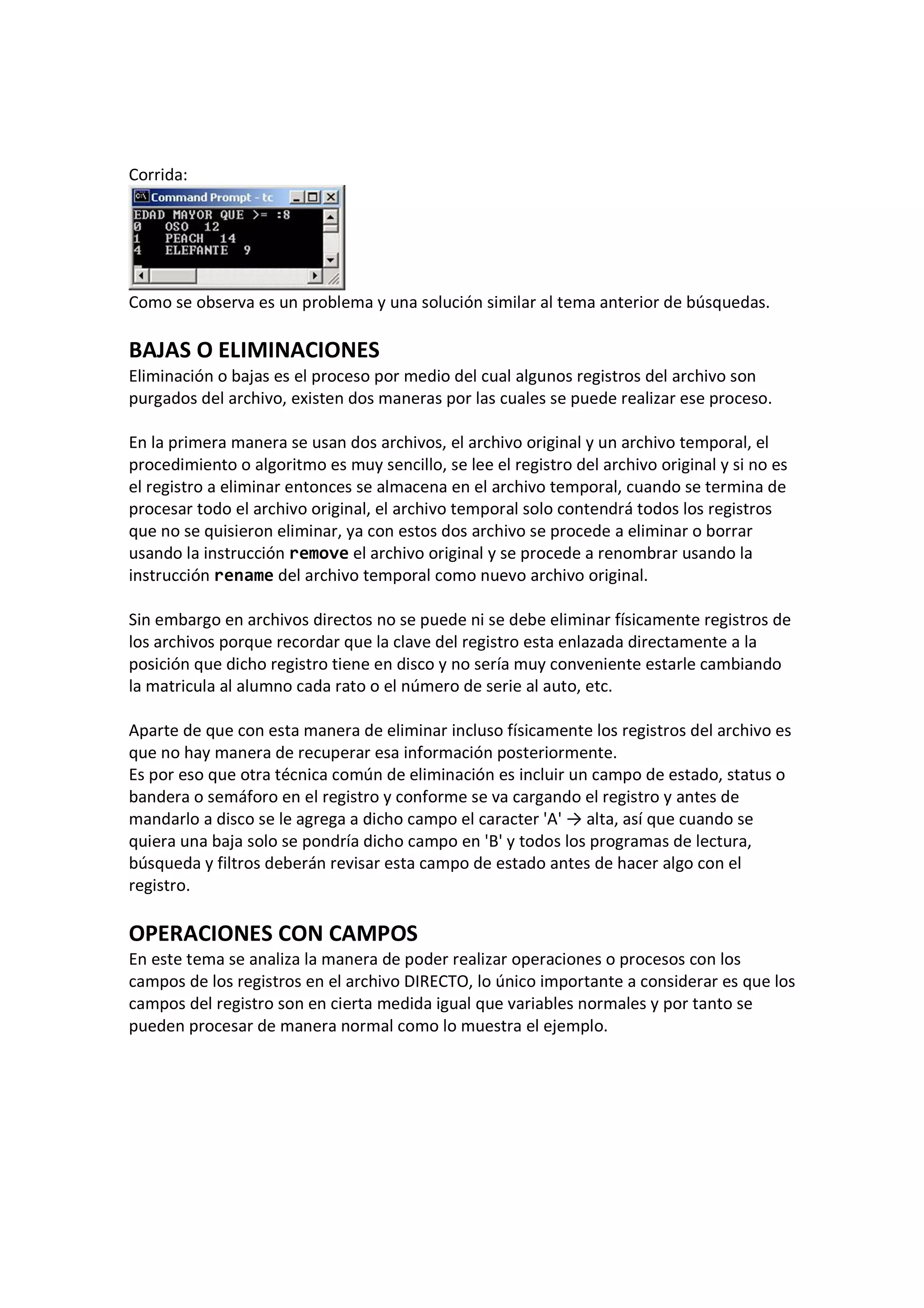 Corrida:
Como se observa es un problema y una solución similar al tema anterior de búsquedas.
BAJAS O ELIMINACIONES
Eliminación o bajas es el proceso por medio del cual algunos registros del archivo son
purgados del archivo, existen dos maneras por las cuales se puede realizar ese proceso.
En la primera manera se usan dos archivos, el archivo original y un archivo temporal, el
procedimiento o algoritmo es muy sencillo, se lee el registro del archivo original y si no es
el registro a eliminar entonces se almacena en el archivo temporal, cuando se termina de
procesar todo el archivo original, el archivo temporal solo contendrá todos los registros
que no se quisieron eliminar, ya con estos dos archivo se procede a eliminar o borrar
usando la instrucción remove el archivo original y se procede a renombrar usando la
instrucción rename del archivo temporal como nuevo archivo original.
Sin embargo en archivos directos no se puede ni se debe eliminar físicamente registros de
los archivos porque recordar que la clave del registro esta enlazada directamente a la
posición que dicho registro tiene en disco y no sería muy conveniente estarle cambiando
la matricula al alumno cada rato o el número de serie al auto, etc.
Aparte de que con esta manera de eliminar incluso físicamente los registros del archivo es
que no hay manera de recuperar esa información posteriormente.
Es por eso que otra técnica común de eliminación es incluir un campo de estado, status o
bandera o semáforo en el registro y conforme se va cargando el registro y antes de
mandarlo a disco se le agrega a dicho campo el caracter 'A' → alta, así que cuando se
quiera una baja solo se pondría dicho campo en 'B' y todos los programas de lectura,
búsqueda y filtros deberán revisar esta campo de estado antes de hacer algo con el
registro.
OPERACIONES CON CAMPOS
En este tema se analiza la manera de poder realizar operaciones o procesos con los
campos de los registros en el archivo DIRECTO, lo único importante a considerar es que los
campos del registro son en cierta medida igual que variables normales y por tanto se
pueden procesar de manera normal como lo muestra el ejemplo.
 