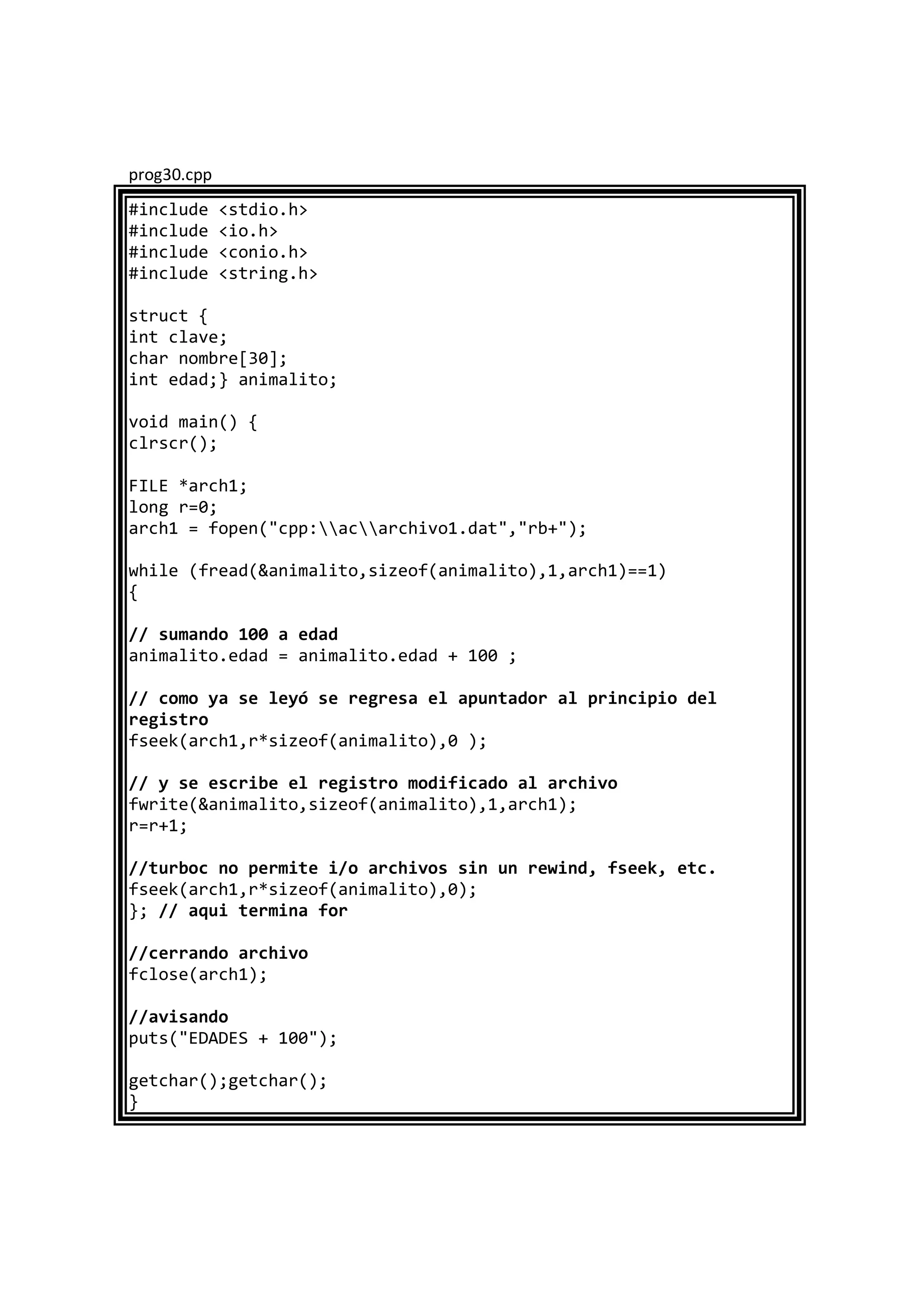 prog30.cpp
#include <stdio.h>
#include <io.h>
#include <conio.h>
#include <string.h>
struct {
int clave;
char nombre[30];
int edad;} animalito;
void main() {
clrscr();
FILE *arch1;
long r=0;
arch1 = fopen("cpp:acarchivo1.dat","rb+");
while (fread(&animalito,sizeof(animalito),1,arch1)==1)
{
// sumando 100 a edad
animalito.edad = animalito.edad + 100 ;
// como ya se leyó se regresa el apuntador al principio del
registro
fseek(arch1,r*sizeof(animalito),0 );
// y se escribe el registro modificado al archivo
fwrite(&animalito,sizeof(animalito),1,arch1);
r=r+1;
//turboc no permite i/o archivos sin un rewind, fseek, etc.
fseek(arch1,r*sizeof(animalito),0);
}; // aqui termina for
//cerrando archivo
fclose(arch1);
//avisando
puts("EDADES + 100");
getchar();getchar();
}
 