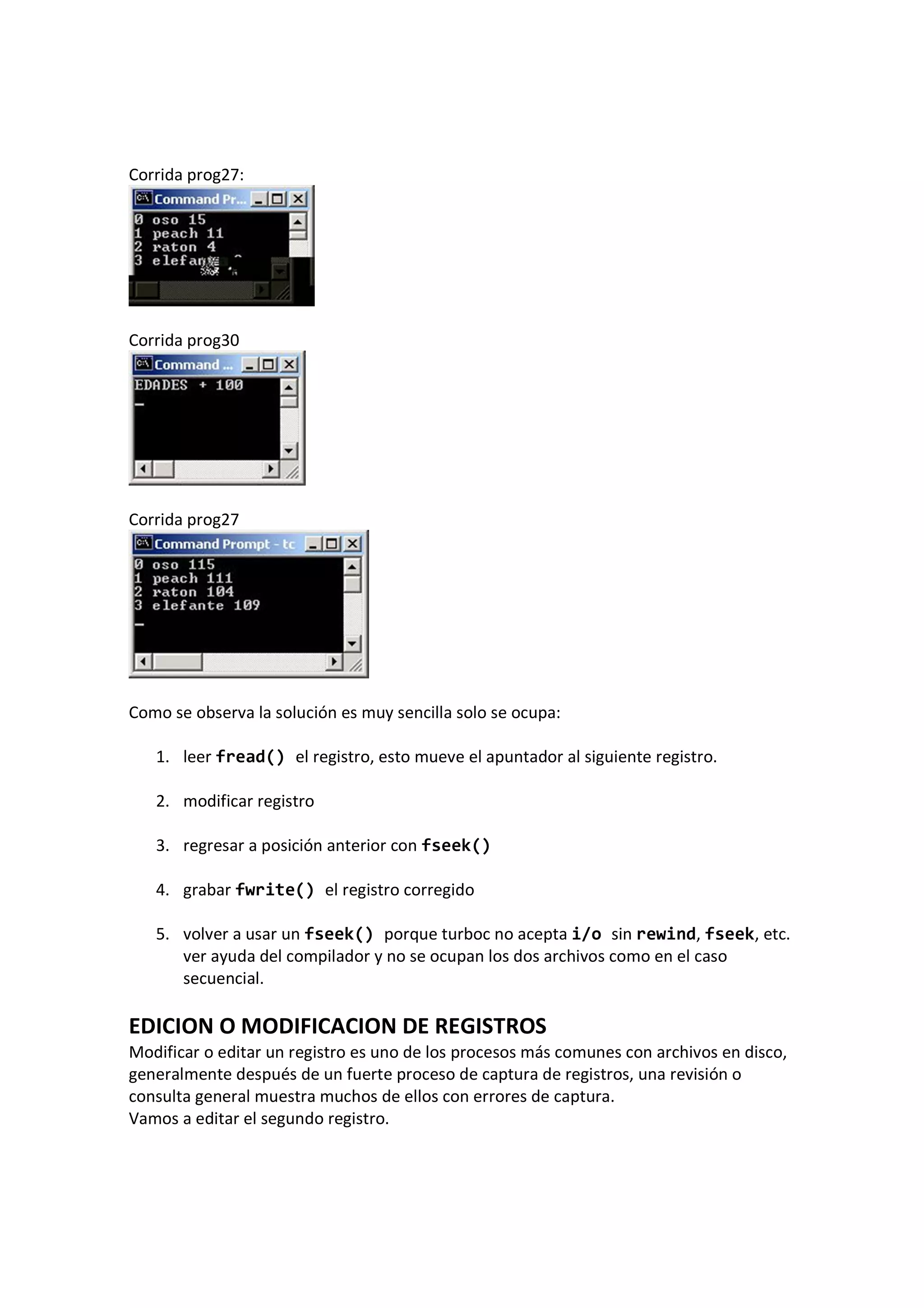 Corrida prog27:
Corrida prog30
Corrida prog27
Como se observa la solución es muy sencilla solo se ocupa:
1. leer fread() el registro, esto mueve el apuntador al siguiente registro.
2. modificar registro
3. regresar a posición anterior con fseek()
4. grabar fwrite() el registro corregido
5. volver a usar un fseek() porque turboc no acepta i/o sin rewind, fseek, etc.
ver ayuda del compilador y no se ocupan los dos archivos como en el caso
secuencial.
EDICION O MODIFICACION DE REGISTROS
Modificar o editar un registro es uno de los procesos más comunes con archivos en disco,
generalmente después de un fuerte proceso de captura de registros, una revisión o
consulta general muestra muchos de ellos con errores de captura.
Vamos a editar el segundo registro.
 