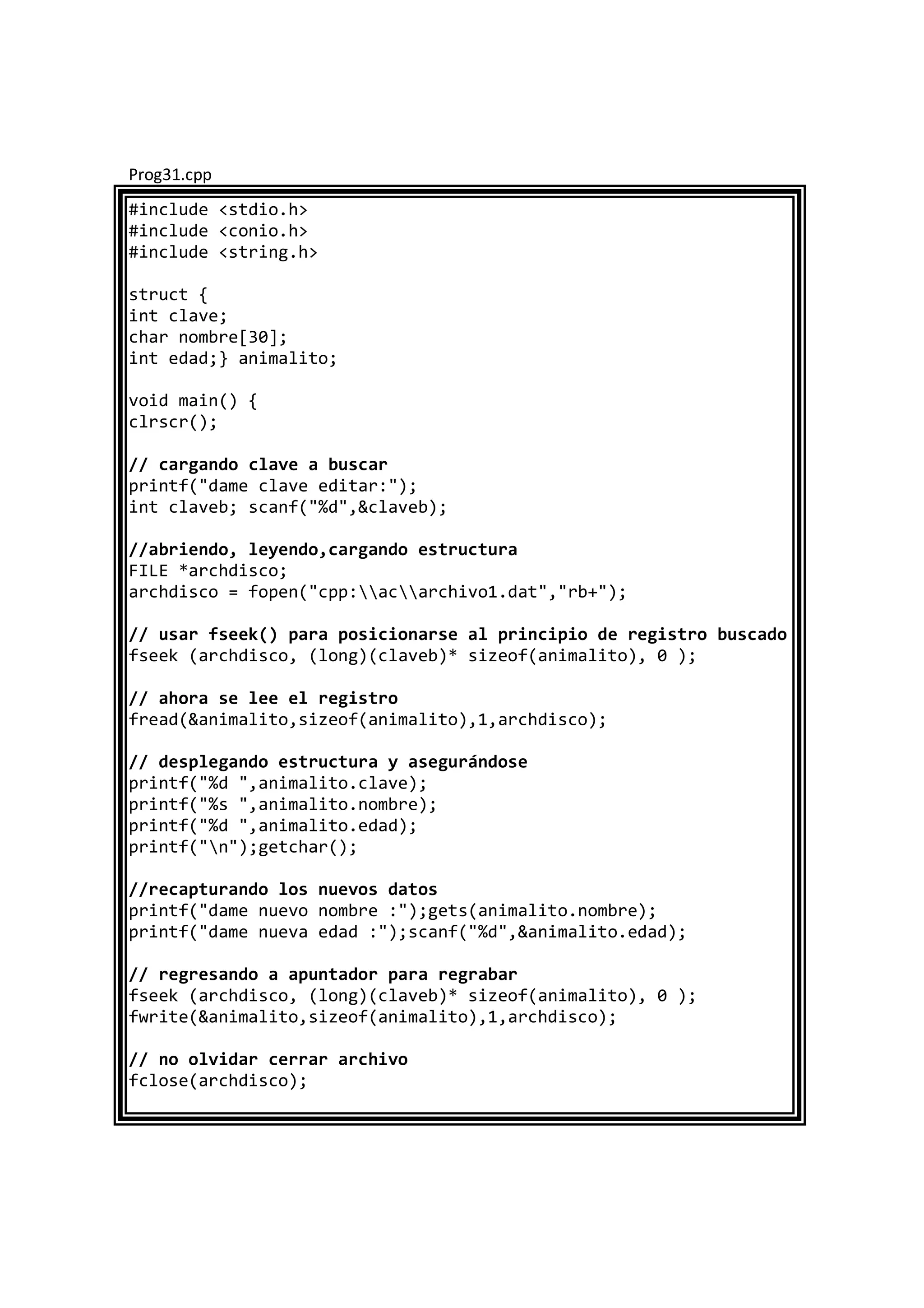 Prog31.cpp
#include <stdio.h>
#include <conio.h>
#include <string.h>
struct {
int clave;
char nombre[30];
int edad;} animalito;
void main() {
clrscr();
// cargando clave a buscar
printf("dame clave editar:");
int claveb; scanf("%d",&claveb);
//abriendo, leyendo,cargando estructura
FILE *archdisco;
archdisco = fopen("cpp:acarchivo1.dat","rb+");
// usar fseek() para posicionarse al principio de registro buscado
fseek (archdisco, (long)(claveb)* sizeof(animalito), 0 );
// ahora se lee el registro
fread(&animalito,sizeof(animalito),1,archdisco);
// desplegando estructura y asegurándose
printf("%d ",animalito.clave);
printf("%s ",animalito.nombre);
printf("%d ",animalito.edad);
printf("n");getchar();
//recapturando los nuevos datos
printf("dame nuevo nombre :");gets(animalito.nombre);
printf("dame nueva edad :");scanf("%d",&animalito.edad);
// regresando a apuntador para regrabar
fseek (archdisco, (long)(claveb)* sizeof(animalito), 0 );
fwrite(&animalito,sizeof(animalito),1,archdisco);
// no olvidar cerrar archivo
fclose(archdisco);
 