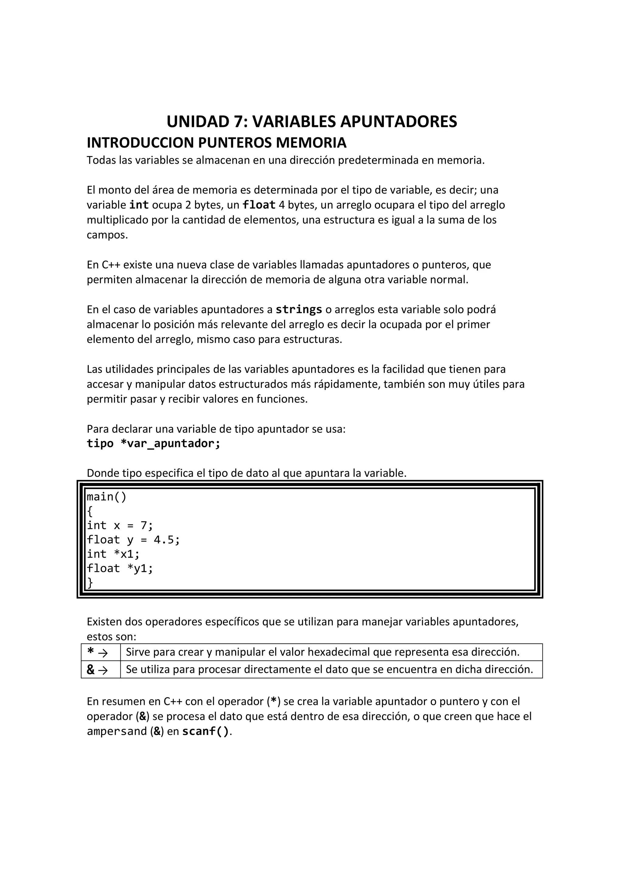 UNIDAD 7: VARIABLES APUNTADORES
INTRODUCCION PUNTEROS MEMORIA
Todas las variables se almacenan en una dirección predeterminada en memoria.
El monto del área de memoria es determinada por el tipo de variable, es decir; una
variable int ocupa 2 bytes, un float 4 bytes, un arreglo ocupara el tipo del arreglo
multiplicado por la cantidad de elementos, una estructura es igual a la suma de los
campos.
En C++ existe una nueva clase de variables llamadas apuntadores o punteros, que
permiten almacenar la dirección de memoria de alguna otra variable normal.
En el caso de variables apuntadores a strings o arreglos esta variable solo podrá
almacenar lo posición más relevante del arreglo es decir la ocupada por el primer
elemento del arreglo, mismo caso para estructuras.
Las utilidades principales de las variables apuntadores es la facilidad que tienen para
accesar y manipular datos estructurados más rápidamente, también son muy útiles para
permitir pasar y recibir valores en funciones.
Para declarar una variable de tipo apuntador se usa:
tipo *var_apuntador;
Donde tipo especifica el tipo de dato al que apuntara la variable.
main()
{
int x = 7;
float y = 4.5;
int *x1;
float *y1;
}
Existen dos operadores específicos que se utilizan para manejar variables apuntadores,
estos son:
* → Sirve para crear y manipular el valor hexadecimal que representa esa dirección.
& → Se utiliza para procesar directamente el dato que se encuentra en dicha dirección.
En resumen en C++ con el operador (*) se crea la variable apuntador o puntero y con el
operador (&) se procesa el dato que está dentro de esa dirección, o que creen que hace el
ampersand (&) en scanf().
 