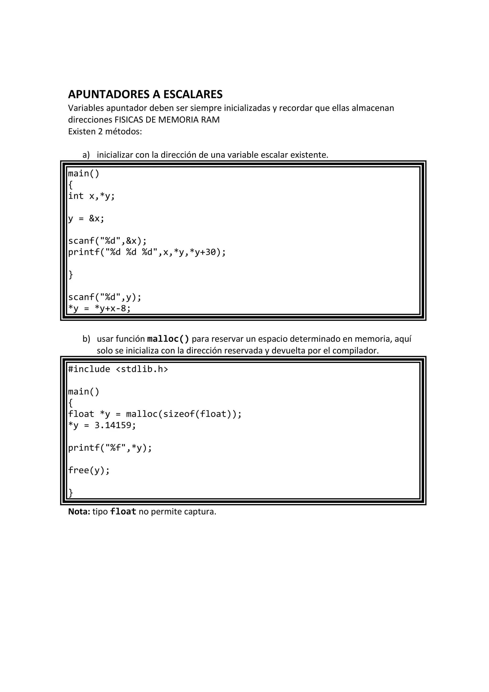 APUNTADORES A ESCALARES
Variables apuntador deben ser siempre inicializadas y recordar que ellas almacenan
direcciones FISICAS DE MEMORIA RAM
Existen 2 métodos:
a) inicializar con la dirección de una variable escalar existente.
main()
{
int x,*y;
y = &x;
scanf("%d",&x);
printf("%d %d %d",x,*y,*y+30);
}
scanf("%d",y);
*y = *y+x-8;
b) usar función malloc() para reservar un espacio determinado en memoria, aquí
solo se inicializa con la dirección reservada y devuelta por el compilador.
#include <stdlib.h>
main()
{
float *y = malloc(sizeof(float));
*y = 3.14159;
printf("%f",*y);
free(y);
}
Nota: tipo float no permite captura.
 