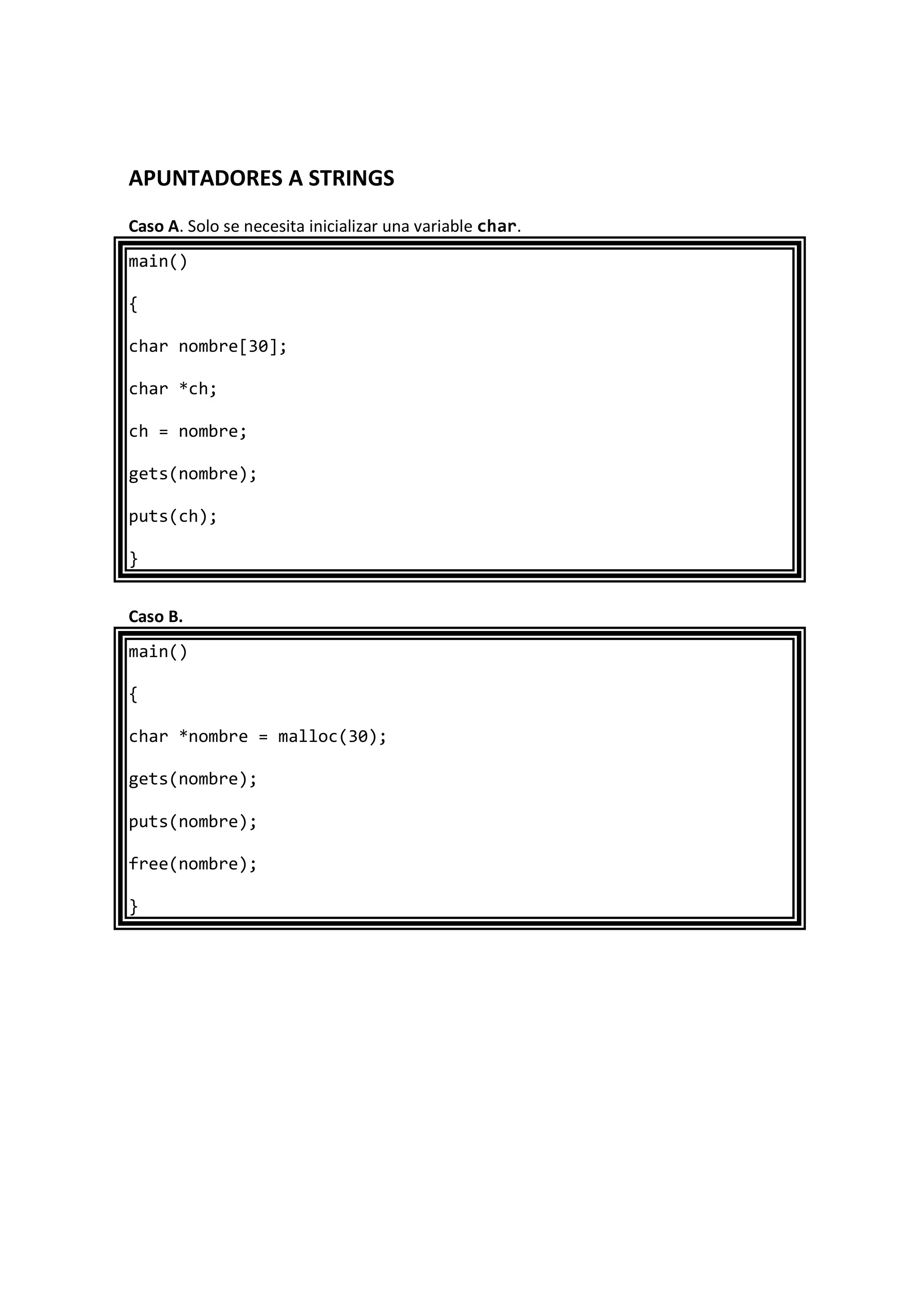 APUNTADORES A STRINGS
Caso A. Solo se necesita inicializar una variable char.
main()
{
char nombre[30];
char *ch;
ch = nombre;
gets(nombre);
puts(ch);
}
Caso B.
main()
{
char *nombre = malloc(30);
gets(nombre);
puts(nombre);
free(nombre);
}
 