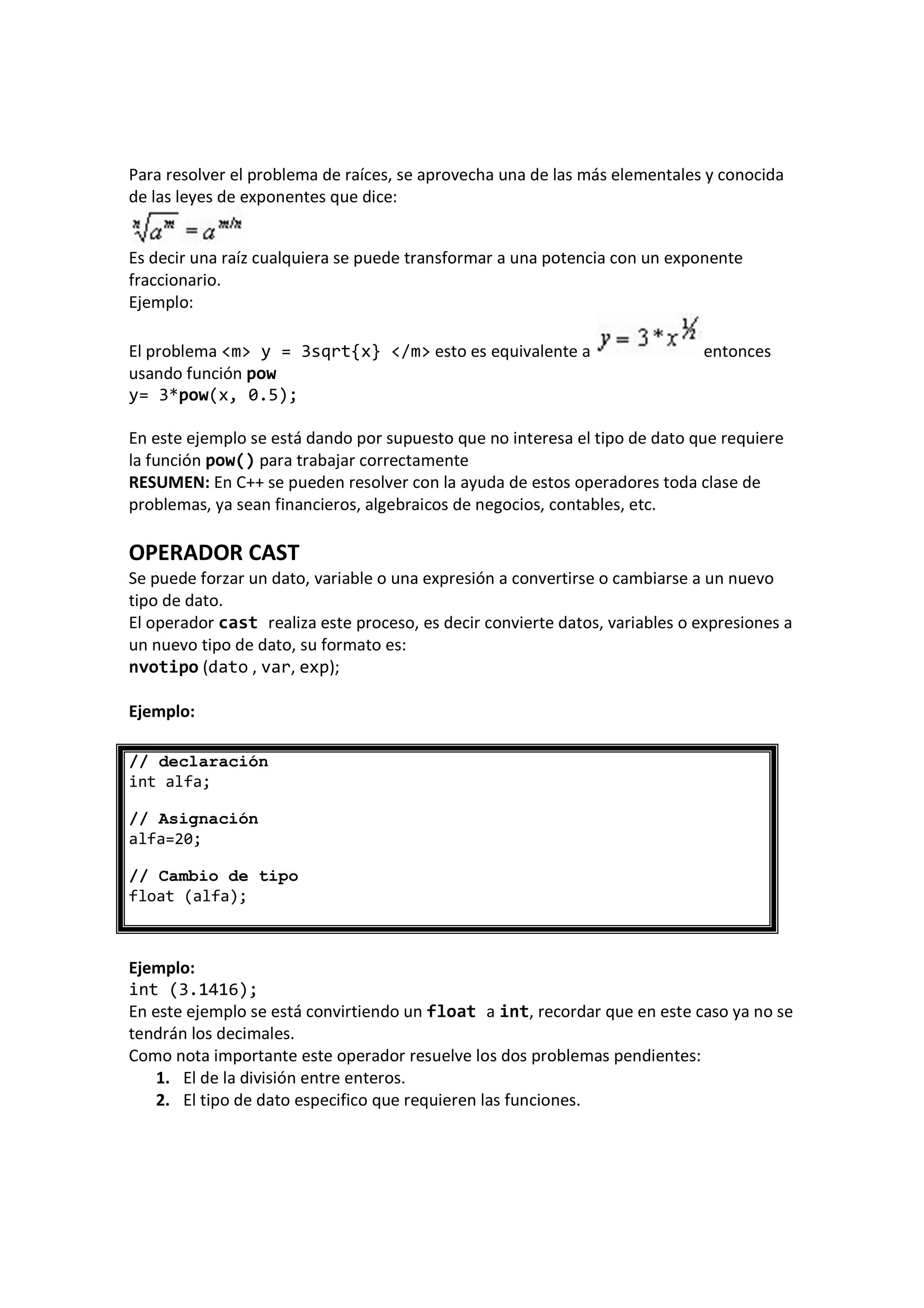Para resolver el problema de raíces, se aprovecha una de las más elementales y conocida
de las leyes de exponentes que dice:
Es decir una raíz cualquiera se puede transformar a una potencia con un exponente
fraccionario.
Ejemplo:
El problema <m> y = 3sqrt{x} </m> esto es equivalente a entonces
usando función pow
y= 3*pow(x, 0.5);
En este ejemplo se está dando por supuesto que no interesa el tipo de dato que requiere
la función pow() para trabajar correctamente
RESUMEN: En C++ se pueden resolver con la ayuda de estos operadores toda clase de
problemas, ya sean financieros, algebraicos de negocios, contables, etc.
OPERADOR CAST
Se puede forzar un dato, variable o una expresión a convertirse o cambiarse a un nuevo
tipo de dato.
El operador cast realiza este proceso, es decir convierte datos, variables o expresiones a
un nuevo tipo de dato, su formato es:
nvotipo (dato , var, exp);
Ejemplo:
// declaración
int alfa;
// Asignación
alfa=20;
// Cambio de tipo
float (alfa);
Ejemplo:
int (3.1416);
En este ejemplo se está convirtiendo un float a int, recordar que en este caso ya no se
tendrán los decimales.
Como nota importante este operador resuelve los dos problemas pendientes:
1. El de la división entre enteros.
2. El tipo de dato especifico que requieren las funciones.
 
