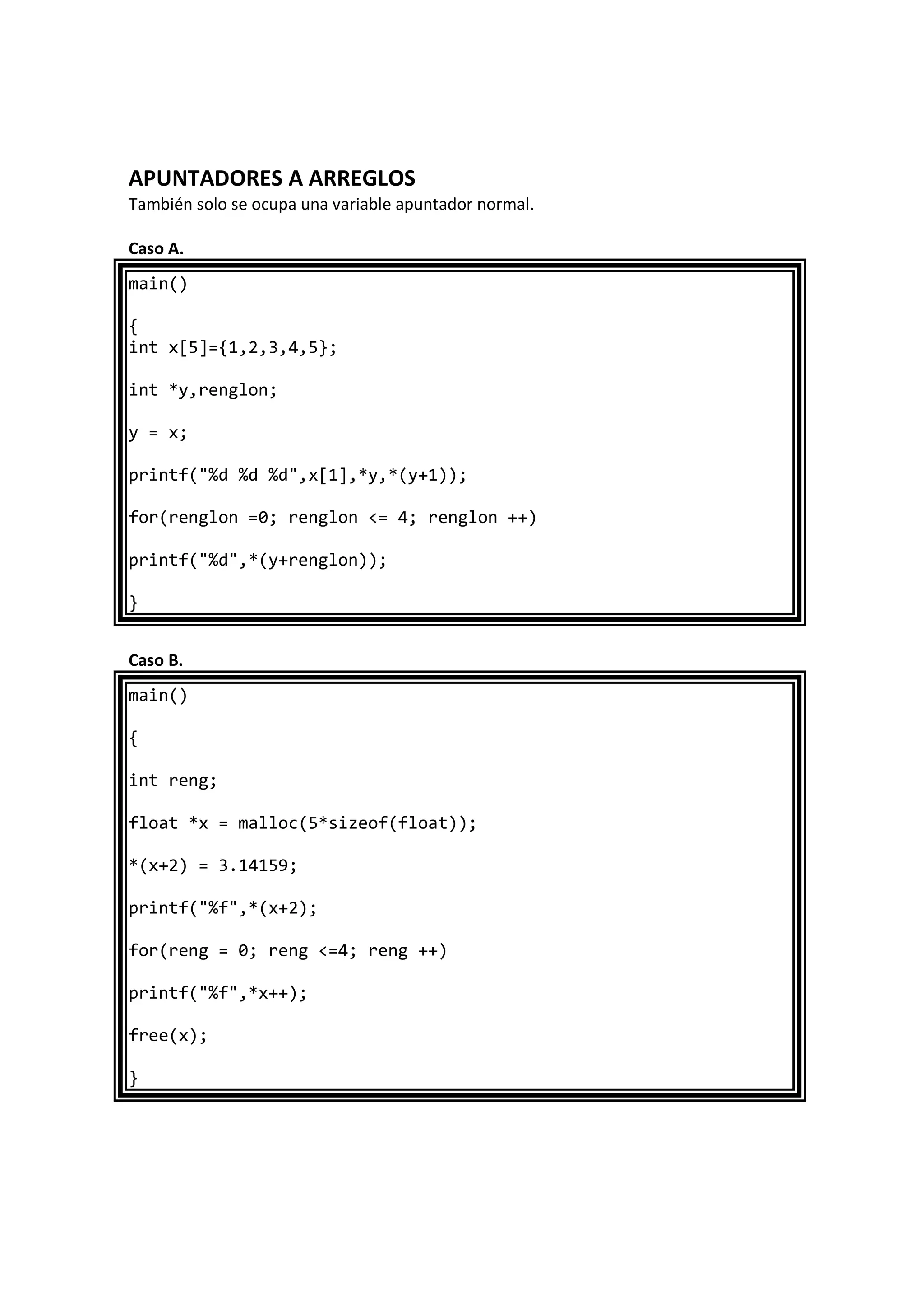APUNTADORES A ARREGLOS
También solo se ocupa una variable apuntador normal.
Caso A.
main()
{
int x[5]={1,2,3,4,5};
int *y,renglon;
y = x;
printf("%d %d %d",x[1],*y,*(y+1));
for(renglon =0; renglon <= 4; renglon ++)
printf("%d",*(y+renglon));
}
Caso B.
main()
{
int reng;
float *x = malloc(5*sizeof(float));
*(x+2) = 3.14159;
printf("%f",*(x+2);
for(reng = 0; reng <=4; reng ++)
printf("%f",*x++);
free(x);
}
 