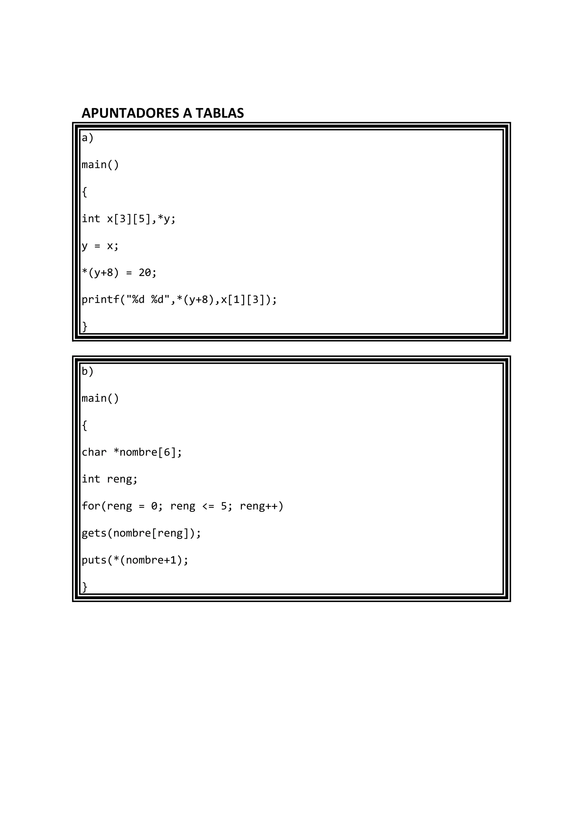 APUNTADORES A TABLAS
a)
main()
{
int x[3][5],*y;
y = x;
*(y+8) = 20;
printf("%d %d",*(y+8),x[1][3]);
}
b)
main()
{
char *nombre[6];
int reng;
for(reng = 0; reng <= 5; reng++)
gets(nombre[reng]);
puts(*(nombre+1);
}
 