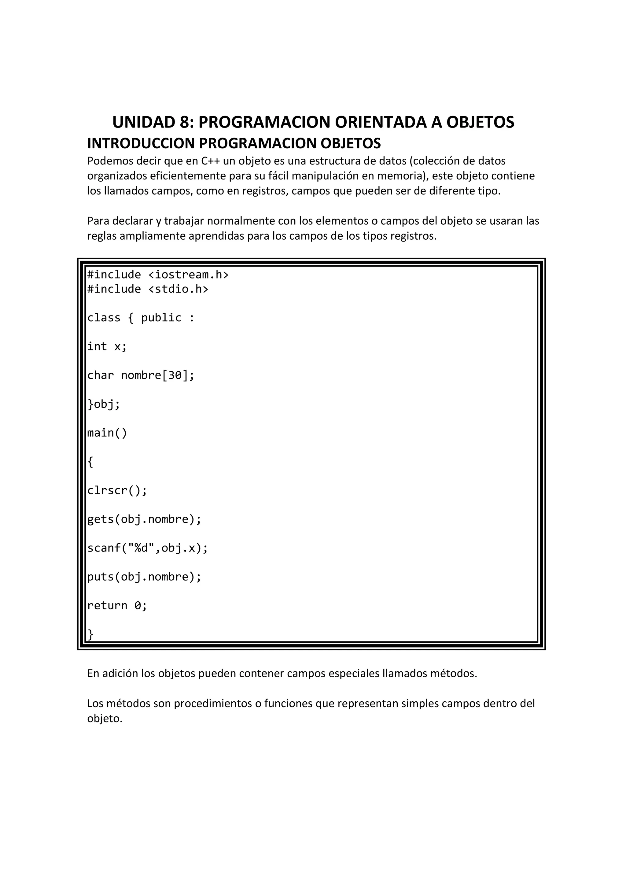 UNIDAD 8: PROGRAMACION ORIENTADA A OBJETOS
INTRODUCCION PROGRAMACION OBJETOS
Podemos decir que en C++ un objeto es una estructura de datos (colección de datos
organizados eficientemente para su fácil manipulación en memoria), este objeto contiene
los llamados campos, como en registros, campos que pueden ser de diferente tipo.
Para declarar y trabajar normalmente con los elementos o campos del objeto se usaran las
reglas ampliamente aprendidas para los campos de los tipos registros.
#include <iostream.h>
#include <stdio.h>
class { public :
int x;
char nombre[30];
}obj;
main()
{
clrscr();
gets(obj.nombre);
scanf("%d",obj.x);
puts(obj.nombre);
return 0;
}
En adición los objetos pueden contener campos especiales llamados métodos.
Los métodos son procedimientos o funciones que representan simples campos dentro del
objeto.
 