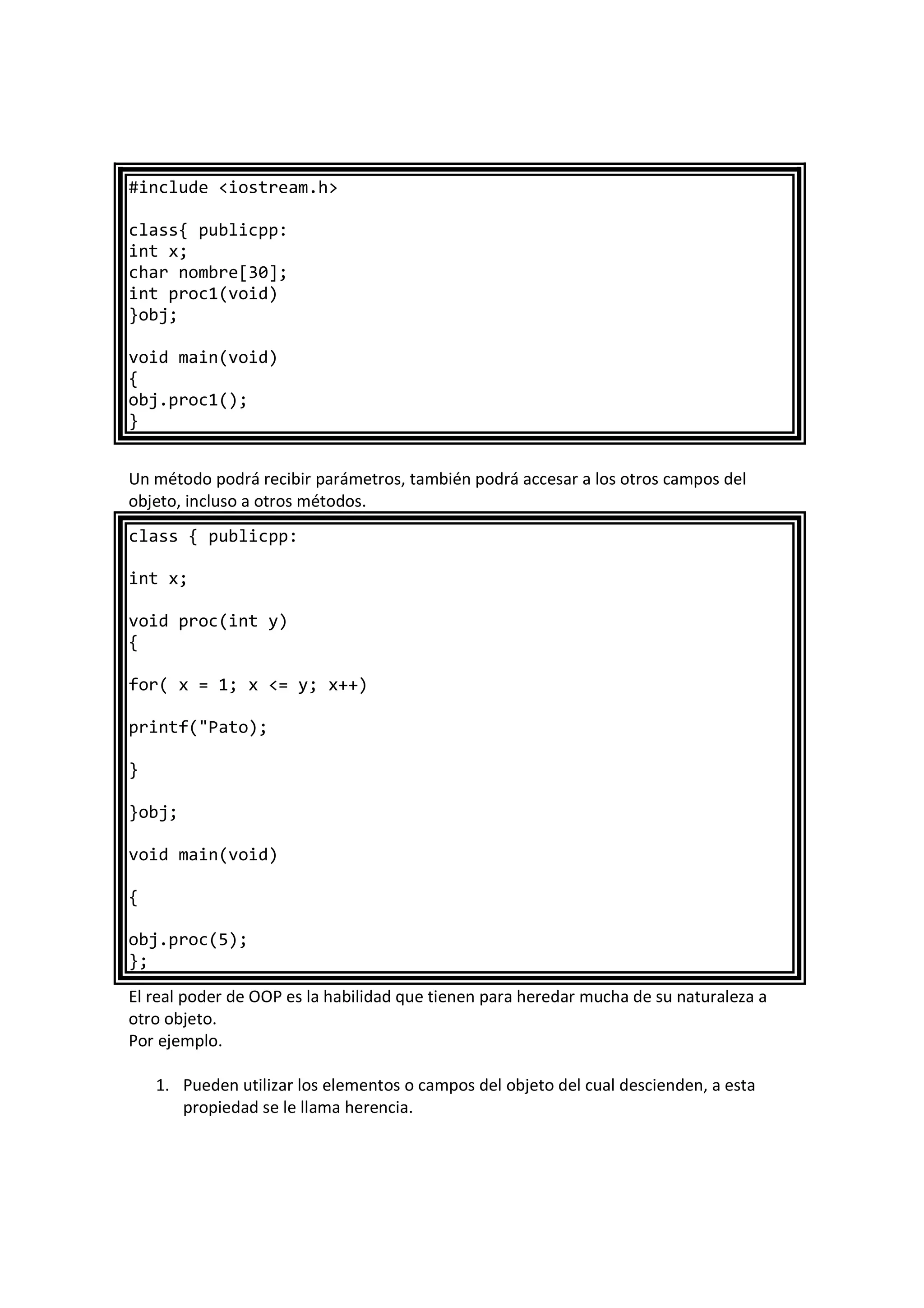 #include <iostream.h>
class{ publicpp:
int x;
char nombre[30];
int proc1(void)
}obj;
void main(void)
{
obj.proc1();
}
Un método podrá recibir parámetros, también podrá accesar a los otros campos del
objeto, incluso a otros métodos.
class { publicpp:
int x;
void proc(int y)
{
for( x = 1; x <= y; x++)
printf("Pato);
}
}obj;
void main(void)
{
obj.proc(5);
};
El real poder de OOP es la habilidad que tienen para heredar mucha de su naturaleza a
otro objeto.
Por ejemplo.
1. Pueden utilizar los elementos o campos del objeto del cual descienden, a esta
propiedad se le llama herencia.
 