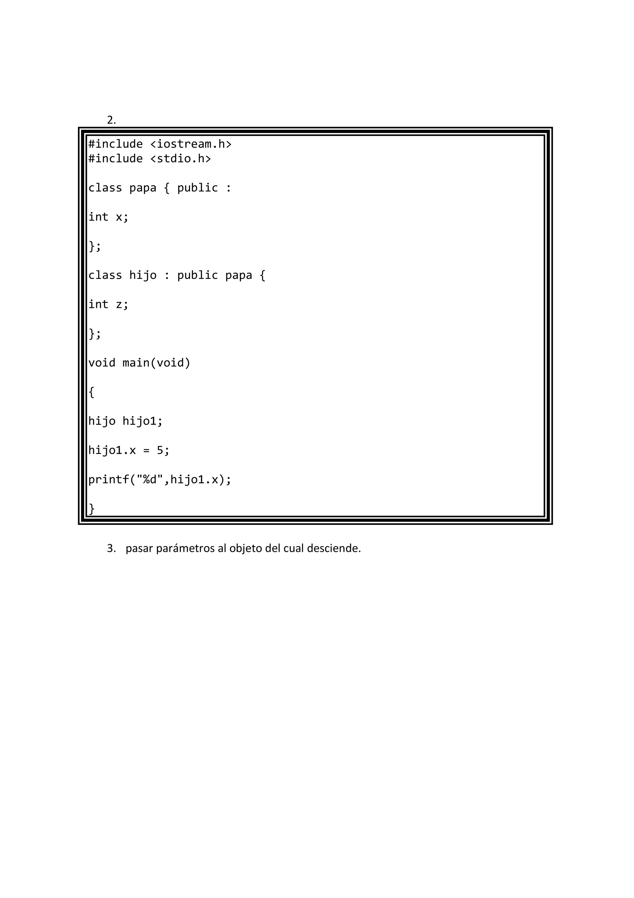 2.
#include <iostream.h>
#include <stdio.h>
class papa { public :
int x;
};
class hijo : public papa {
int z;
};
void main(void)
{
hijo hijo1;
hijo1.x = 5;
printf("%d",hijo1.x);
}
3. pasar parámetros al objeto del cual desciende.
 