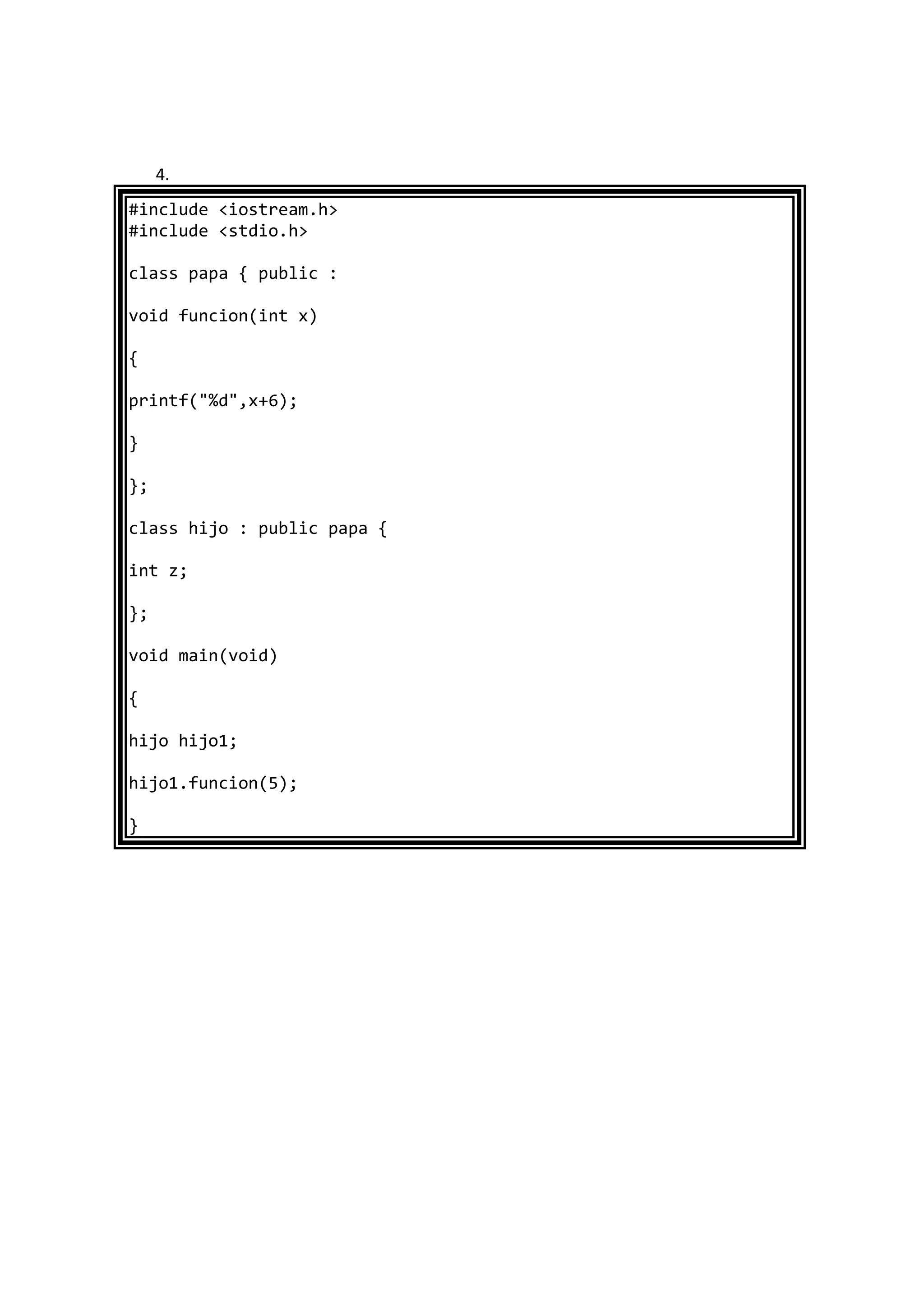 4.
#include <iostream.h>
#include <stdio.h>
class papa { public :
void funcion(int x)
{
printf("%d",x+6);
}
};
class hijo : public papa {
int z;
};
void main(void)
{
hijo hijo1;
hijo1.funcion(5);
}
 