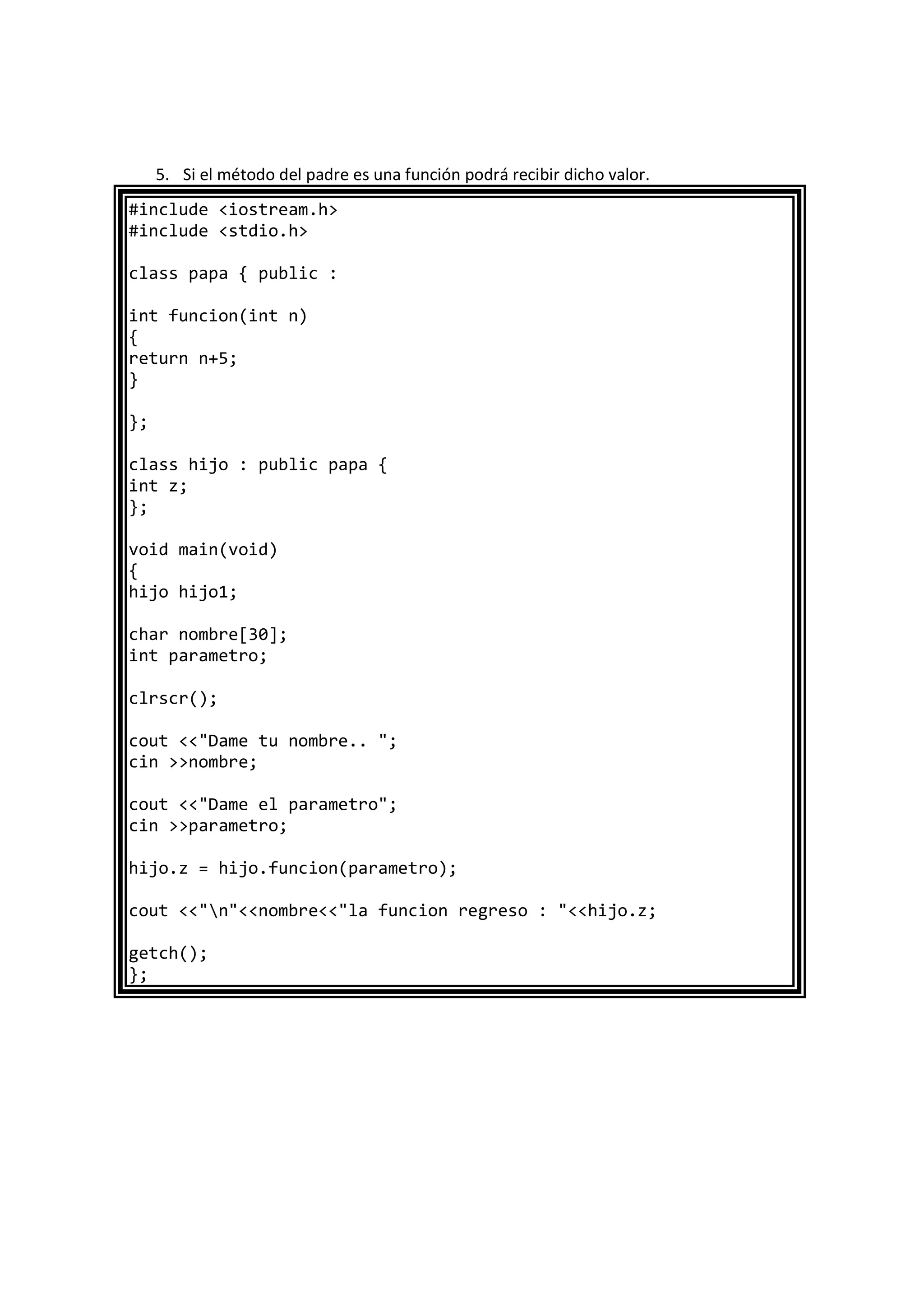 5. Si el método del padre es una función podrá recibir dicho valor.
#include <iostream.h>
#include <stdio.h>
class papa { public :
int funcion(int n)
{
return n+5;
}
};
class hijo : public papa {
int z;
};
void main(void)
{
hijo hijo1;
char nombre[30];
int parametro;
clrscr();
cout <<"Dame tu nombre.. ";
cin >>nombre;
cout <<"Dame el parametro";
cin >>parametro;
hijo.z = hijo.funcion(parametro);
cout <<"n"<<nombre<<"la funcion regreso : "<<hijo.z;
getch();
};
 