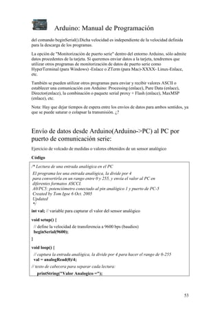 Arduino: Manual de Programación
del comando beginSerial().Dicha velocidad es independiente de la velocidad definida
para la descarga de los programas.
La opción de "Monitorización de puerto serie" dentro del entorno Arduino, sólo admite
datos procedentes de la tarjeta. Si queremos enviar datos a la tarjeta, tendremos que
utilizar otros programas de monitorización de datos de puerto serie como
HyperTerminal (para Windows) -Enlace o ZTerm (para Mac)-XXXX- Linux-Enlace,
etc.
También se pueden utilizar otros programas para enviar y recibir valores ASCII o
establecer una comunicación con Arduino: Processing (enlace), Pure Data (enlace),
Director(enlace), la combinación o paquete serial proxy + Flash (enlace), MaxMSP
(enlace), etc.
Nota: Hay que dejar tiempos de espera entre los envíos de datos para ambos sentidos, ya
que se puede saturar o colapsar la transmisión. ¿?



Envío de datos desde Arduino(Arduino->PC) al PC por
puerto de comunicación serie:
Ejercicio de volcado de medidas o valores obtenidos de un sensor analógico

Código

/* Lectura de una entrada analógica en el PC
El programa lee una entrada analógica, la divide por 4
para convertirla en un rango entre 0 y 255, y envía el valor al PC en
diferentes formatos ASCCI.
A0/PC5: potenciómetro conectado al pin analógico 1 y puerto de PC-5
Created by Tom Igoe 6 Oct. 2005
Updated
*/
int val; // variable para capturar el valor del sensor analógico

void setup() {
    // define la velocidad de transferencia a 9600 bps (baudios)
    beginSerial(9600);
}
void loop() {
    // captura la entrada analógica, la divide por 4 para hacer el rango de 0-255
    val = analogRead(0)/4;
// texto de cabecera para separar cada lectura:
     printString("Valor Analogico =");



                                                                                      53
 