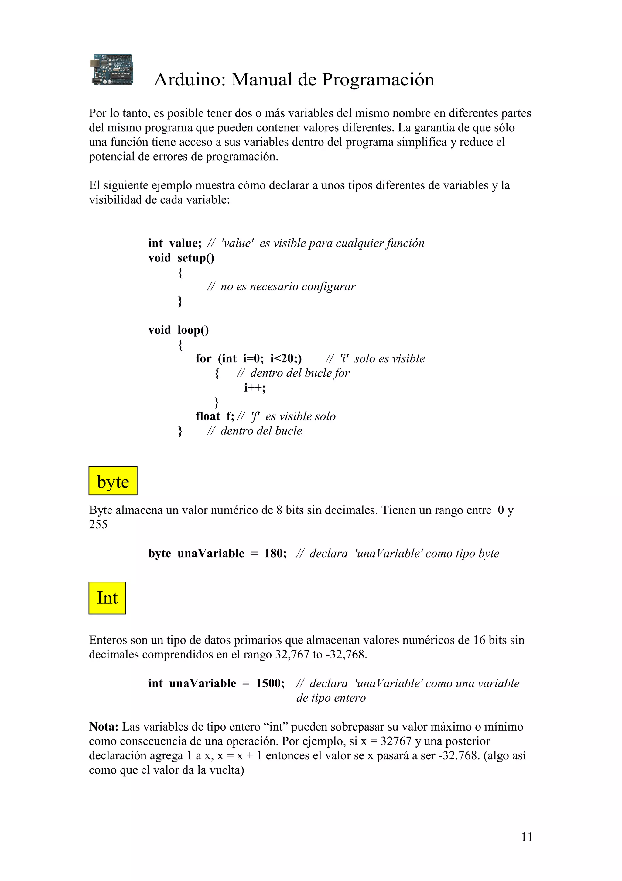 Arduino: Manual de Programación
11
Por lo tanto, es posible tener dos o más variables del mismo nombre en diferentes partes
del mismo programa que pueden contener valores diferentes. La garantía de que sólo
una función tiene acceso a sus variables dentro del programa simplifica y reduce el
potencial de errores de programación.
El siguiente ejemplo muestra cómo declarar a unos tipos diferentes de variables y la
visibilidad de cada variable:
int value; // 'value' es visible para cualquier función
void setup()
{
// no es necesario configurar
}
void loop()
{
for (int i=0; i<20;) // 'i' solo es visible
{ // dentro del bucle for
i++;
}
float f; // 'f' es visible solo
} // dentro del bucle
Byte almacena un valor numérico de 8 bits sin decimales. Tienen un rango entre 0 y
255
byte unaVariable = 180; // declara 'unaVariable' como tipo byte
Enteros son un tipo de datos primarios que almacenan valores numéricos de 16 bits sin
decimales comprendidos en el rango 32,767 to -32,768.
int unaVariable = 1500; // declara 'unaVariable' como una variable
de tipo entero
Nota: Las variables de tipo entero “int” pueden sobrepasar su valor máximo o mínimo
como consecuencia de una operación. Por ejemplo, si x = 32767 y una posterior
declaración agrega 1 a x, x = x + 1 entonces el valor se x pasará a ser -32.768. (algo así
como que el valor da la vuelta)
byte
Int
 