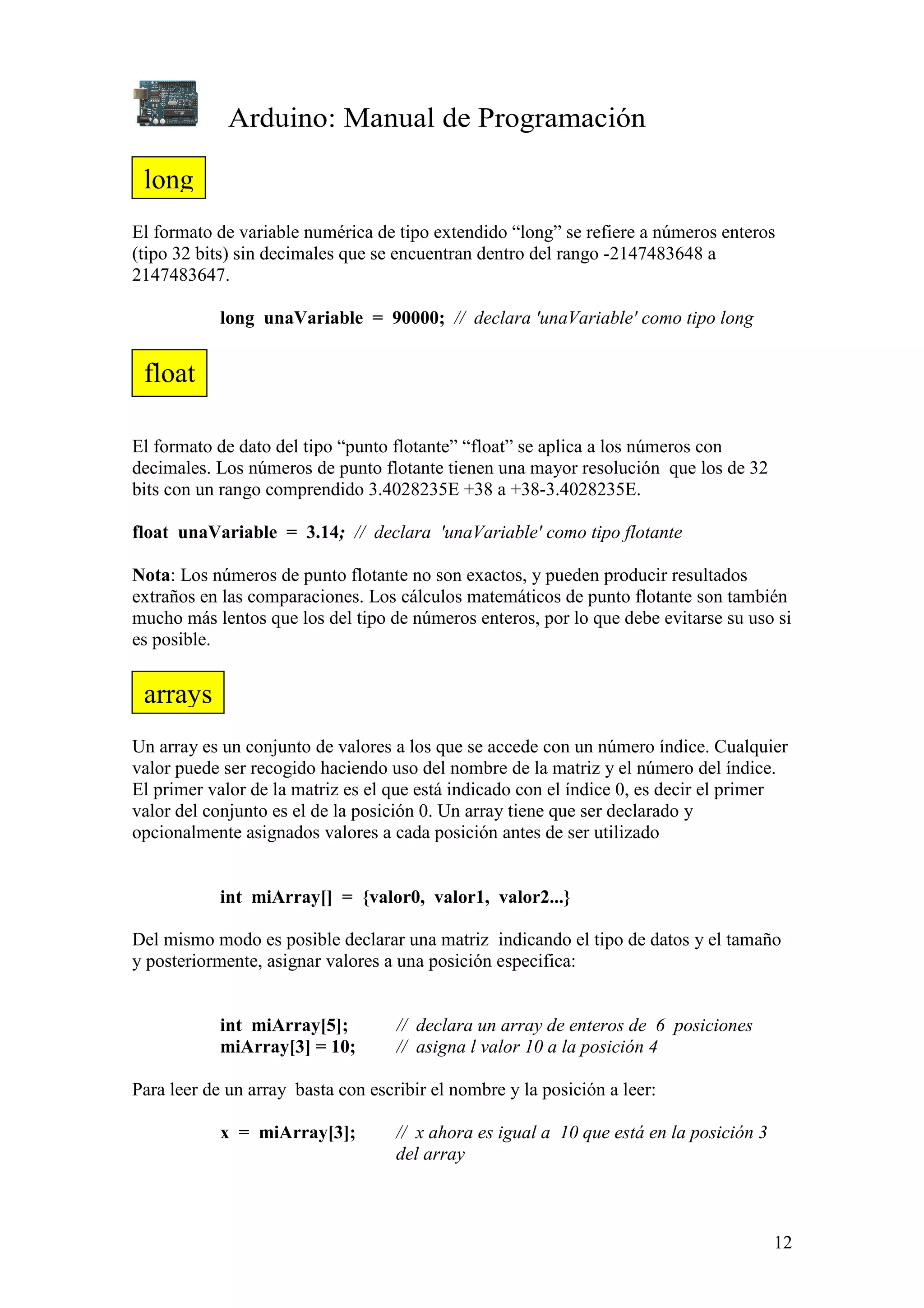 Arduino: Manual de Programación
12
El formato de variable numérica de tipo extendido “long” se refiere a números enteros
(tipo 32 bits) sin decimales que se encuentran dentro del rango -2147483648 a
2147483647.
long unaVariable = 90000; // declara 'unaVariable' como tipo long
El formato de dato del tipo “punto flotante” “float” se aplica a los números con
decimales. Los números de punto flotante tienen una mayor resolución que los de 32
bits con un rango comprendido 3.4028235E +38 a +38-3.4028235E.
float unaVariable = 3.14; // declara 'unaVariable' como tipo flotante
Nota: Los números de punto flotante no son exactos, y pueden producir resultados
extraños en las comparaciones. Los cálculos matemáticos de punto flotante son también
mucho más lentos que los del tipo de números enteros, por lo que debe evitarse su uso si
es posible.
Un array es un conjunto de valores a los que se accede con un número índice. Cualquier
valor puede ser recogido haciendo uso del nombre de la matriz y el número del índice.
El primer valor de la matriz es el que está indicado con el índice 0, es decir el primer
valor del conjunto es el de la posición 0. Un array tiene que ser declarado y
opcionalmente asignados valores a cada posición antes de ser utilizado
int miArray[] = {valor0, valor1, valor2...}
Del mismo modo es posible declarar una matriz indicando el tipo de datos y el tamaño
y posteriormente, asignar valores a una posición especifica:
int miArray[5]; // declara un array de enteros de 6 posiciones
miArray[3] = 10; // asigna l valor 10 a la posición 4
Para leer de un array basta con escribir el nombre y la posición a leer:
x = miArray[3]; // x ahora es igual a 10 que está en la posición 3
del array
long
float
arrays
 