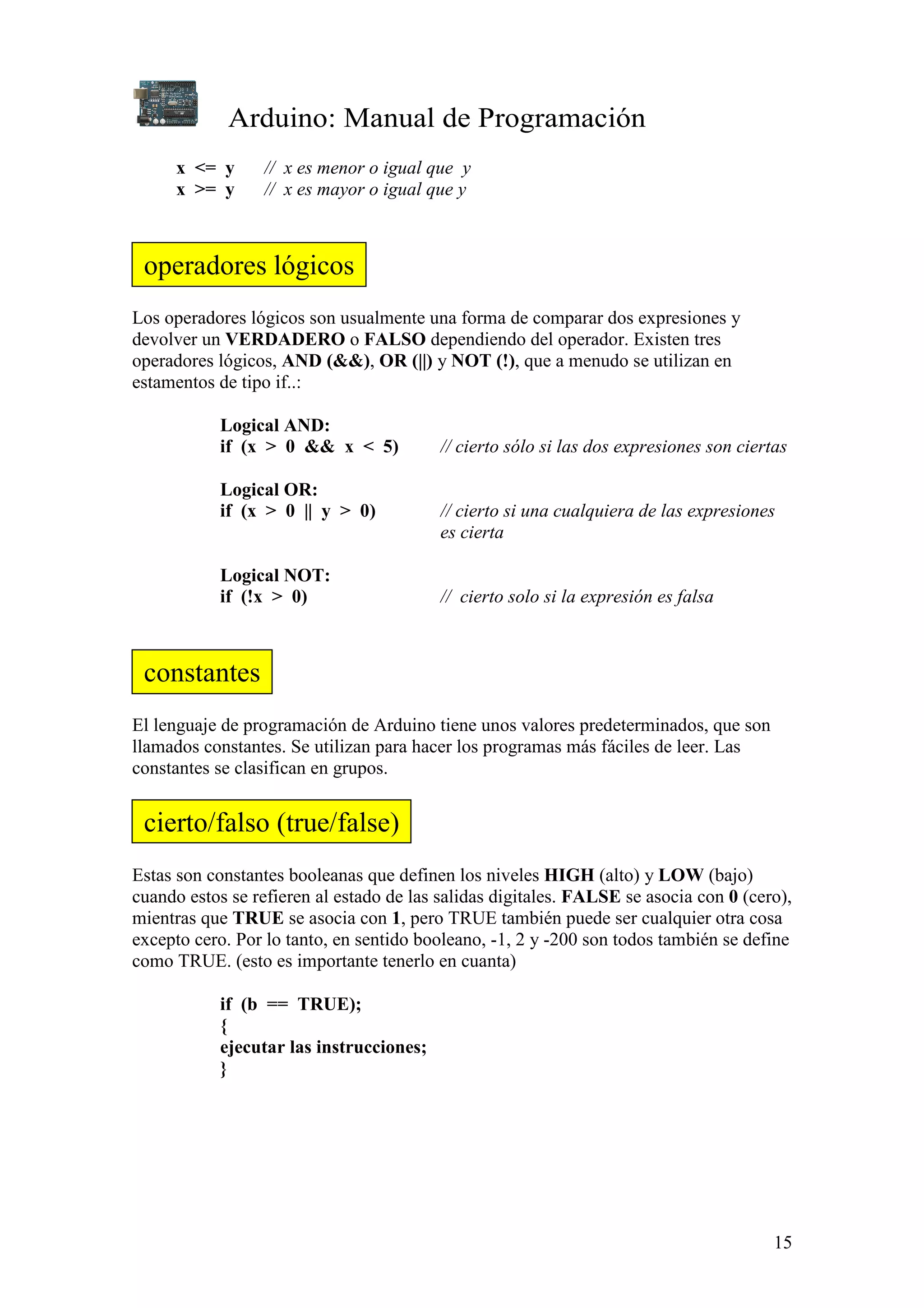 Arduino: Manual de Programación
15
x <= y // x es menor o igual que y
x >= y // x es mayor o igual que y
Los operadores lógicos son usualmente una forma de comparar dos expresiones y
devolver un VERDADERO o FALSO dependiendo del operador. Existen tres
operadores lógicos, AND (&&), OR (||) y NOT (!), que a menudo se utilizan en
estamentos de tipo if..:
Logical AND:
if (x > 0 && x < 5) // cierto sólo si las dos expresiones son ciertas
Logical OR:
if (x > 0 || y > 0) // cierto si una cualquiera de las expresiones
es cierta
Logical NOT:
if (!x > 0) // cierto solo si la expresión es falsa
El lenguaje de programación de Arduino tiene unos valores predeterminados, que son
llamados constantes. Se utilizan para hacer los programas más fáciles de leer. Las
constantes se clasifican en grupos.
Estas son constantes booleanas que definen los niveles HIGH (alto) y LOW (bajo)
cuando estos se refieren al estado de las salidas digitales. FALSE se asocia con 0 (cero),
mientras que TRUE se asocia con 1, pero TRUE también puede ser cualquier otra cosa
excepto cero. Por lo tanto, en sentido booleano, -1, 2 y -200 son todos también se define
como TRUE. (esto es importante tenerlo en cuanta)
if (b == TRUE);
{
ejecutar las instrucciones;
}
operadores lógicos
constantes
cierto/falso (true/false)
 