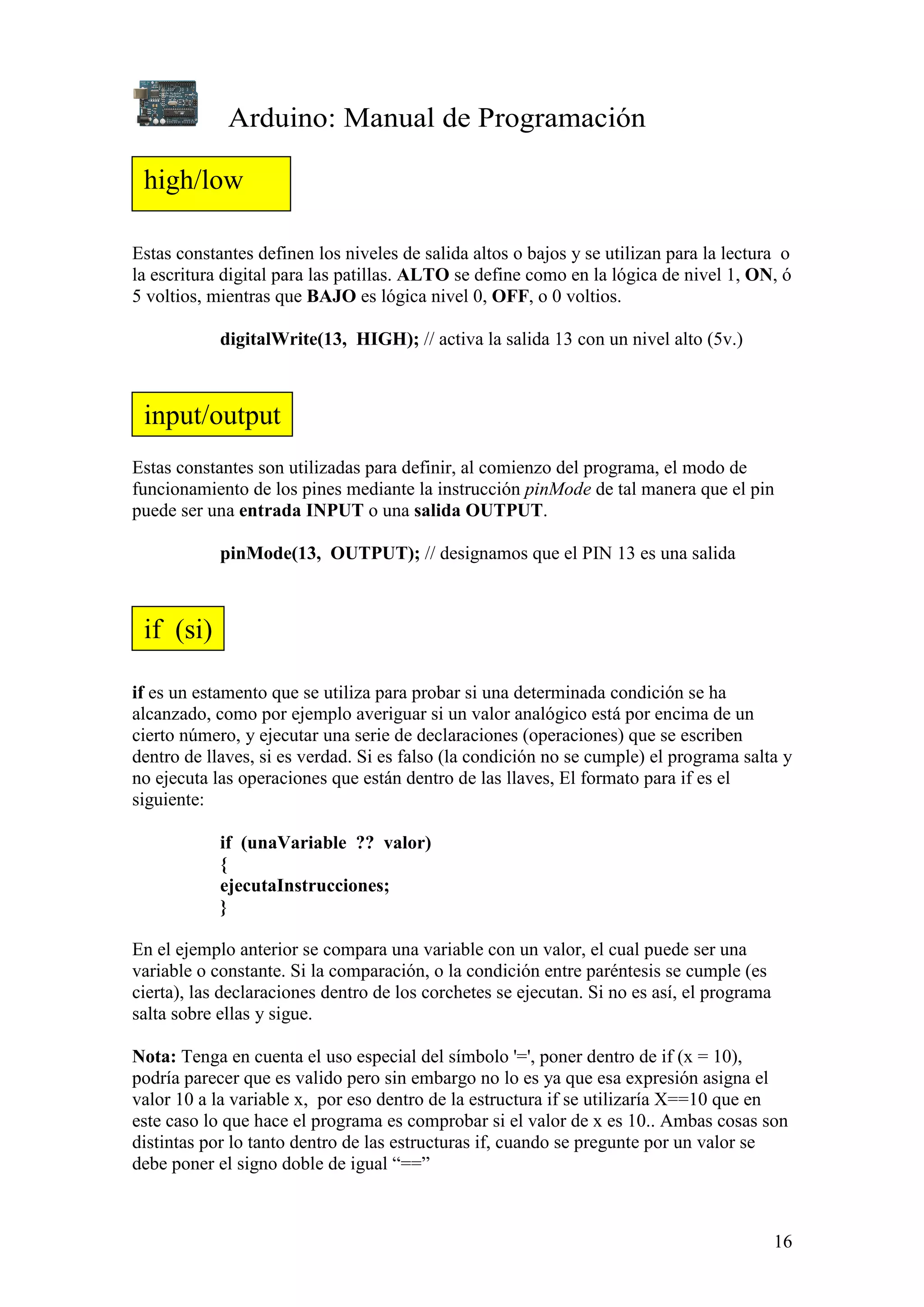 Arduino: Manual de Programación
16
Estas constantes definen los niveles de salida altos o bajos y se utilizan para la lectura o
la escritura digital para las patillas. ALTO se define como en la lógica de nivel 1, ON, ó
5 voltios, mientras que BAJO es lógica nivel 0, OFF, o 0 voltios.
digitalWrite(13, HIGH); // activa la salida 13 con un nivel alto (5v.)
Estas constantes son utilizadas para definir, al comienzo del programa, el modo de
funcionamiento de los pines mediante la instrucción pinMode de tal manera que el pin
puede ser una entrada INPUT o una salida OUTPUT.
pinMode(13, OUTPUT); // designamos que el PIN 13 es una salida
if es un estamento que se utiliza para probar si una determinada condición se ha
alcanzado, como por ejemplo averiguar si un valor analógico está por encima de un
cierto número, y ejecutar una serie de declaraciones (operaciones) que se escriben
dentro de llaves, si es verdad. Si es falso (la condición no se cumple) el programa salta y
no ejecuta las operaciones que están dentro de las llaves, El formato para if es el
siguiente:
if (unaVariable ?? valor)
{
ejecutaInstrucciones;
}
En el ejemplo anterior se compara una variable con un valor, el cual puede ser una
variable o constante. Si la comparación, o la condición entre paréntesis se cumple (es
cierta), las declaraciones dentro de los corchetes se ejecutan. Si no es así, el programa
salta sobre ellas y sigue.
Nota: Tenga en cuenta el uso especial del símbolo '=', poner dentro de if (x = 10),
podría parecer que es valido pero sin embargo no lo es ya que esa expresión asigna el
valor 10 a la variable x, por eso dentro de la estructura if se utilizaría X==10 que en
este caso lo que hace el programa es comprobar si el valor de x es 10.. Ambas cosas son
distintas por lo tanto dentro de las estructuras if, cuando se pregunte por un valor se
debe poner el signo doble de igual “==”
high/low
input/output
if (si)
 