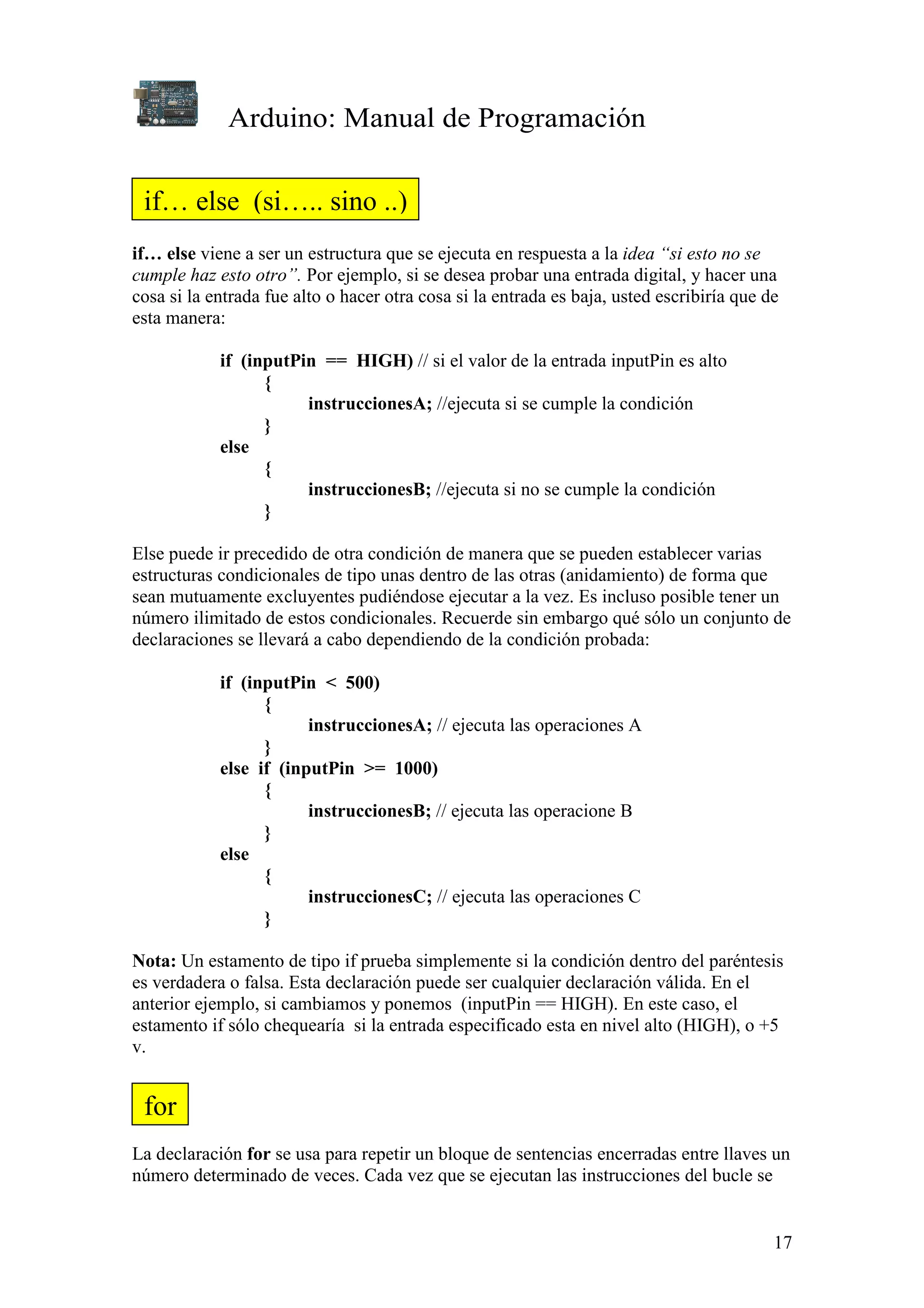 Arduino: Manual de Programación
17
if… else viene a ser un estructura que se ejecuta en respuesta a la idea “si esto no se
cumple haz esto otro”. Por ejemplo, si se desea probar una entrada digital, y hacer una
cosa si la entrada fue alto o hacer otra cosa si la entrada es baja, usted escribiría que de
esta manera:
if (inputPin == HIGH) // si el valor de la entrada inputPin es alto
{
instruccionesA; //ejecuta si se cumple la condición
}
else
{
instruccionesB; //ejecuta si no se cumple la condición
}
Else puede ir precedido de otra condición de manera que se pueden establecer varias
estructuras condicionales de tipo unas dentro de las otras (anidamiento) de forma que
sean mutuamente excluyentes pudiéndose ejecutar a la vez. Es incluso posible tener un
número ilimitado de estos condicionales. Recuerde sin embargo qué sólo un conjunto de
declaraciones se llevará a cabo dependiendo de la condición probada:
if (inputPin < 500)
{
instruccionesA; // ejecuta las operaciones A
}
else if (inputPin >= 1000)
{
instruccionesB; // ejecuta las operacione B
}
else
{
instruccionesC; // ejecuta las operaciones C
}
Nota: Un estamento de tipo if prueba simplemente si la condición dentro del paréntesis
es verdadera o falsa. Esta declaración puede ser cualquier declaración válida. En el
anterior ejemplo, si cambiamos y ponemos (inputPin == HIGH). En este caso, el
estamento if sólo chequearía si la entrada especificado esta en nivel alto (HIGH), o +5
v.
La declaración for se usa para repetir un bloque de sentencias encerradas entre llaves un
número determinado de veces. Cada vez que se ejecutan las instrucciones del bucle se
if… else (si….. sino ..)
for
 