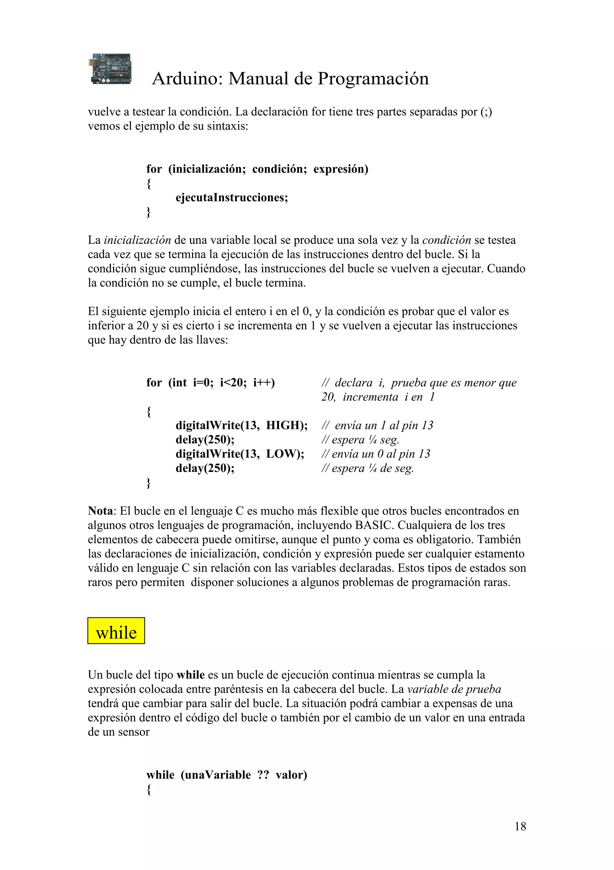 Arduino: Manual de Programación
18
vuelve a testear la condición. La declaración for tiene tres partes separadas por (;)
vemos el ejemplo de su sintaxis:
for (inicialización; condición; expresión)
{
ejecutaInstrucciones;
}
La inicialización de una variable local se produce una sola vez y la condición se testea
cada vez que se termina la ejecución de las instrucciones dentro del bucle. Si la
condición sigue cumpliéndose, las instrucciones del bucle se vuelven a ejecutar. Cuando
la condición no se cumple, el bucle termina.
El siguiente ejemplo inicia el entero i en el 0, y la condición es probar que el valor es
inferior a 20 y si es cierto i se incrementa en 1 y se vuelven a ejecutar las instrucciones
que hay dentro de las llaves:
for (int i=0; i<20; i++) // declara i, prueba que es menor que
20, incrementa i en 1
{
digitalWrite(13, HIGH); // envía un 1 al pin 13
delay(250); // espera ¼ seg.
digitalWrite(13, LOW); // envía un 0 al pin 13
delay(250); // espera ¼ de seg.
}
Nota: El bucle en el lenguaje C es mucho más flexible que otros bucles encontrados en
algunos otros lenguajes de programación, incluyendo BASIC. Cualquiera de los tres
elementos de cabecera puede omitirse, aunque el punto y coma es obligatorio. También
las declaraciones de inicialización, condición y expresión puede ser cualquier estamento
válido en lenguaje C sin relación con las variables declaradas. Estos tipos de estados son
raros pero permiten disponer soluciones a algunos problemas de programación raras.
Un bucle del tipo while es un bucle de ejecución continua mientras se cumpla la
expresión colocada entre paréntesis en la cabecera del bucle. La variable de prueba
tendrá que cambiar para salir del bucle. La situación podrá cambiar a expensas de una
expresión dentro el código del bucle o también por el cambio de un valor en una entrada
de un sensor
while (unaVariable ?? valor)
{
while
 