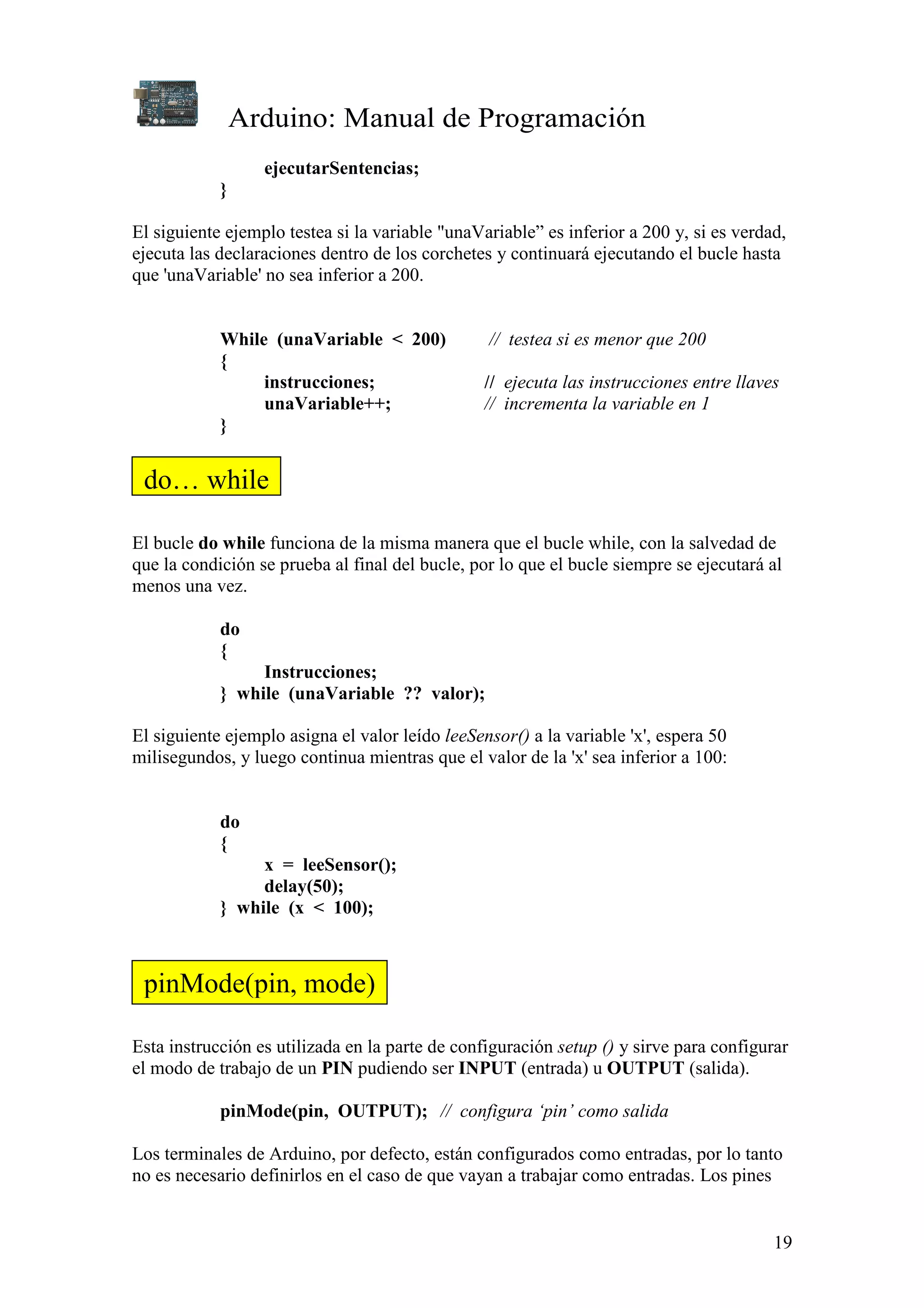 Arduino: Manual de Programación
19
ejecutarSentencias;
}
El siguiente ejemplo testea si la variable "unaVariable” es inferior a 200 y, si es verdad,
ejecuta las declaraciones dentro de los corchetes y continuará ejecutando el bucle hasta
que 'unaVariable' no sea inferior a 200.
While (unaVariable < 200) // testea si es menor que 200
{
instrucciones; // ejecuta las instrucciones entre llaves
unaVariable++; // incrementa la variable en 1
}
El bucle do while funciona de la misma manera que el bucle while, con la salvedad de
que la condición se prueba al final del bucle, por lo que el bucle siempre se ejecutará al
menos una vez.
do
{
Instrucciones;
} while (unaVariable ?? valor);
El siguiente ejemplo asigna el valor leído leeSensor() a la variable 'x', espera 50
milisegundos, y luego continua mientras que el valor de la 'x' sea inferior a 100:
do
{
x = leeSensor();
delay(50);
} while (x < 100);
Esta instrucción es utilizada en la parte de configuración setup () y sirve para configurar
el modo de trabajo de un PIN pudiendo ser INPUT (entrada) u OUTPUT (salida).
pinMode(pin, OUTPUT); // configura ‘pin’ como salida
Los terminales de Arduino, por defecto, están configurados como entradas, por lo tanto
no es necesario definirlos en el caso de que vayan a trabajar como entradas. Los pines
do… while
pinMode(pin, mode)
 