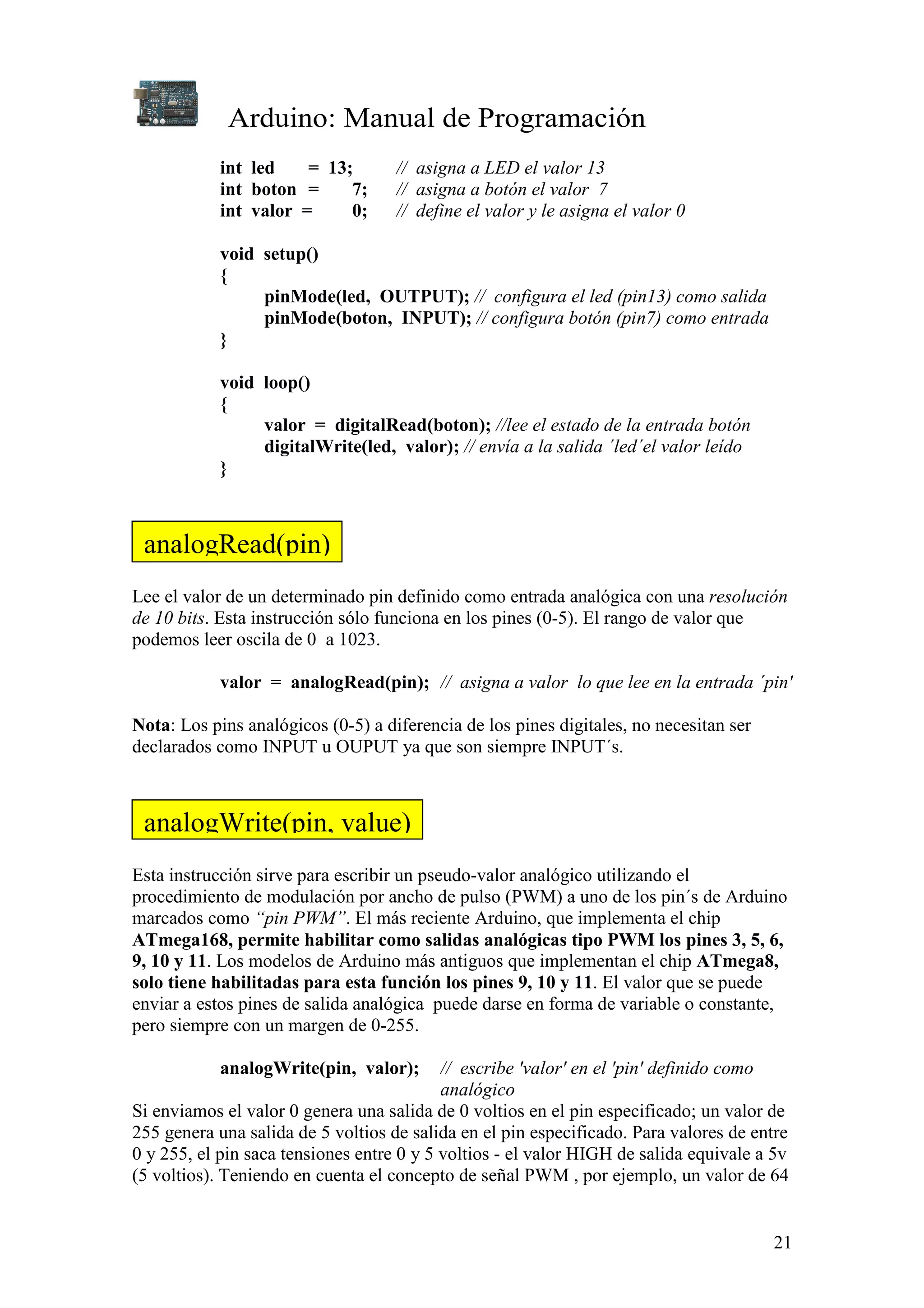Arduino: Manual de Programación
21
int led = 13; // asigna a LED el valor 13
int boton = 7; // asigna a botón el valor 7
int valor = 0; // define el valor y le asigna el valor 0
void setup()
{
pinMode(led, OUTPUT); // configura el led (pin13) como salida
pinMode(boton, INPUT); // configura botón (pin7) como entrada
}
void loop()
{
valor = digitalRead(boton); //lee el estado de la entrada botón
digitalWrite(led, valor); // envía a la salida ´led´el valor leído
}
Lee el valor de un determinado pin definido como entrada analógica con una resolución
de 10 bits. Esta instrucción sólo funciona en los pines (0-5). El rango de valor que
podemos leer oscila de 0 a 1023.
valor = analogRead(pin); // asigna a valor lo que lee en la entrada ´pin'
Nota: Los pins analógicos (0-5) a diferencia de los pines digitales, no necesitan ser
declarados como INPUT u OUPUT ya que son siempre INPUT´s.
Esta instrucción sirve para escribir un pseudo-valor analógico utilizando el
procedimiento de modulación por ancho de pulso (PWM) a uno de los pin´s de Arduino
marcados como “pin PWM”. El más reciente Arduino, que implementa el chip
ATmega168, permite habilitar como salidas analógicas tipo PWM los pines 3, 5, 6,
9, 10 y 11. Los modelos de Arduino más antiguos que implementan el chip ATmega8,
solo tiene habilitadas para esta función los pines 9, 10 y 11. El valor que se puede
enviar a estos pines de salida analógica puede darse en forma de variable o constante,
pero siempre con un margen de 0-255.
analogWrite(pin, valor); // escribe 'valor' en el 'pin' definido como
analógico
Si enviamos el valor 0 genera una salida de 0 voltios en el pin especificado; un valor de
255 genera una salida de 5 voltios de salida en el pin especificado. Para valores de entre
0 y 255, el pin saca tensiones entre 0 y 5 voltios - el valor HIGH de salida equivale a 5v
(5 voltios). Teniendo en cuenta el concepto de señal PWM , por ejemplo, un valor de 64
analogRead(pin)
analogWrite(pin, value)
 