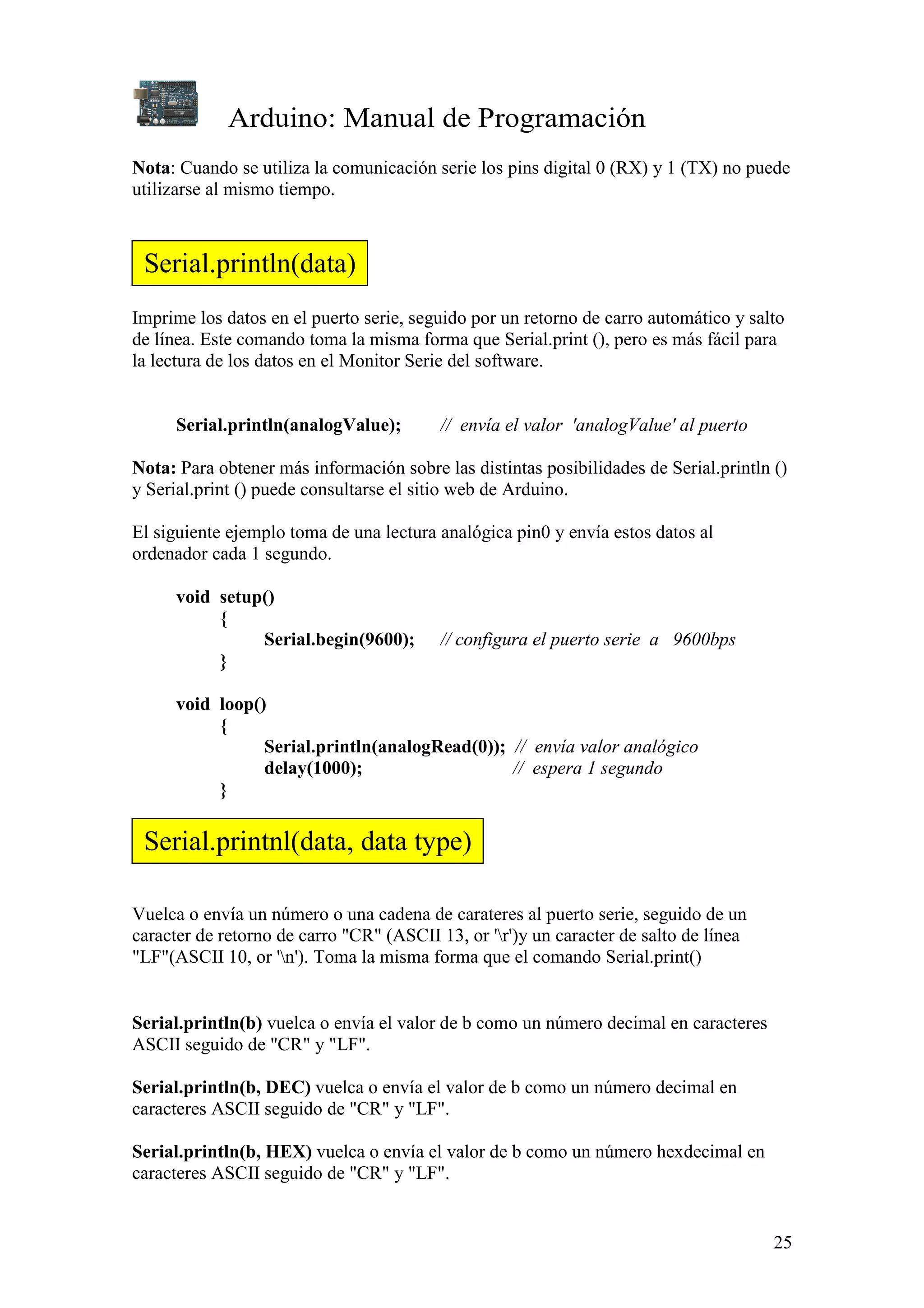 Arduino: Manual de Programación
25
Nota: Cuando se utiliza la comunicación serie los pins digital 0 (RX) y 1 (TX) no puede
utilizarse al mismo tiempo.
Imprime los datos en el puerto serie, seguido por un retorno de carro automático y salto
de línea. Este comando toma la misma forma que Serial.print (), pero es más fácil para
la lectura de los datos en el Monitor Serie del software.
Serial.println(analogValue); // envía el valor 'analogValue' al puerto
Nota: Para obtener más información sobre las distintas posibilidades de Serial.println ()
y Serial.print () puede consultarse el sitio web de Arduino.
El siguiente ejemplo toma de una lectura analógica pin0 y envía estos datos al
ordenador cada 1 segundo.
void setup()
{
Serial.begin(9600); // configura el puerto serie a 9600bps
}
void loop()
{
Serial.println(analogRead(0)); // envía valor analógico
delay(1000); // espera 1 segundo
}
Vuelca o envía un número o una cadena de carateres al puerto serie, seguido de un
caracter de retorno de carro "CR" (ASCII 13, or 'r')y un caracter de salto de línea
"LF"(ASCII 10, or 'n'). Toma la misma forma que el comando Serial.print()
Serial.println(b) vuelca o envía el valor de b como un número decimal en caracteres
ASCII seguido de "CR" y "LF".
Serial.println(b, DEC) vuelca o envía el valor de b como un número decimal en
caracteres ASCII seguido de "CR" y "LF".
Serial.println(b, HEX) vuelca o envía el valor de b como un número hexdecimal en
caracteres ASCII seguido de "CR" y "LF".
Serial.println(data)
Serial.printnl(data, data type)
 