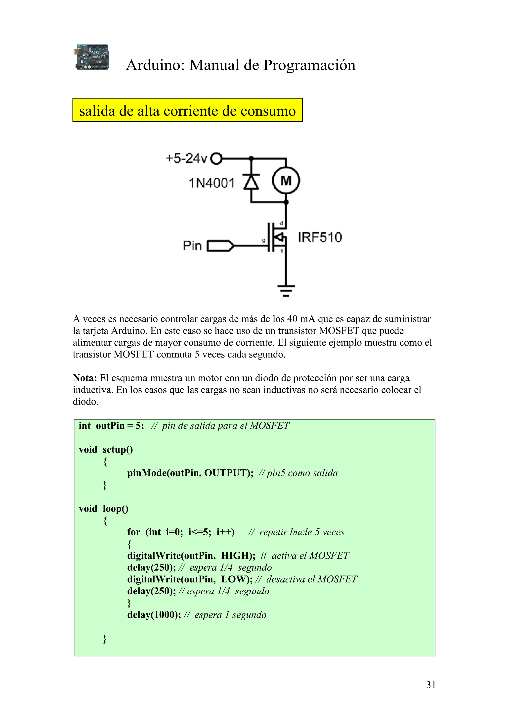 Arduino: Manual de Programación
31
A veces es necesario controlar cargas de más de los 40 mA que es capaz de suministrar
la tarjeta Arduino. En este caso se hace uso de un transistor MOSFET que puede
alimentar cargas de mayor consumo de corriente. El siguiente ejemplo muestra como el
transistor MOSFET conmuta 5 veces cada segundo.
Nota: El esquema muestra un motor con un diodo de protección por ser una carga
inductiva. En los casos que las cargas no sean inductivas no será necesario colocar el
diodo.
int outPin = 5; // pin de salida para el MOSFET
void setup()
{
pinMode(outPin, OUTPUT); // pin5 como salida
}
void loop()
{
for (int i=0; i<=5; i++) // repetir bucle 5 veces
{
digitalWrite(outPin, HIGH); // activa el MOSFET
delay(250); // espera 1/4 segundo
digitalWrite(outPin, LOW); // desactiva el MOSFET
delay(250); // espera 1/4 segundo
}
delay(1000); // espera 1 segundo
}
salida de alta corriente de consumo
 